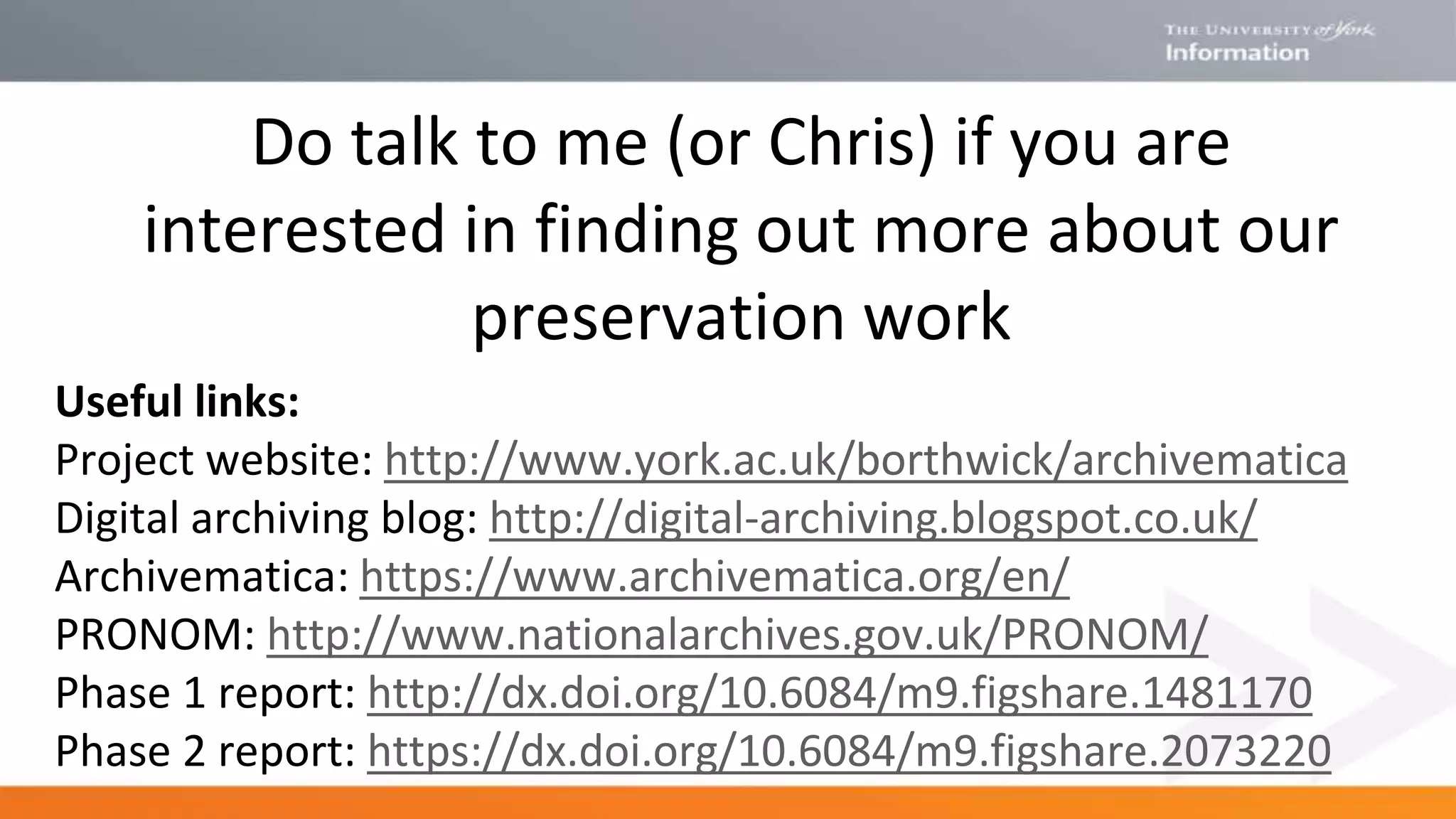 Do talk to me (or Chris) if you are
interested in finding out more about our
preservation work
Useful links:
Project website: http://www.york.ac.uk/borthwick/archivematica
Digital archiving blog: http://digital-archiving.blogspot.co.uk/
Archivematica: https://www.archivematica.org/en/
PRONOM: http://www.nationalarchives.gov.uk/PRONOM/
Phase 1 report: http://dx.doi.org/10.6084/m9.figshare.1481170
Phase 2 report: https://dx.doi.org/10.6084/m9.figshare.2073220
 