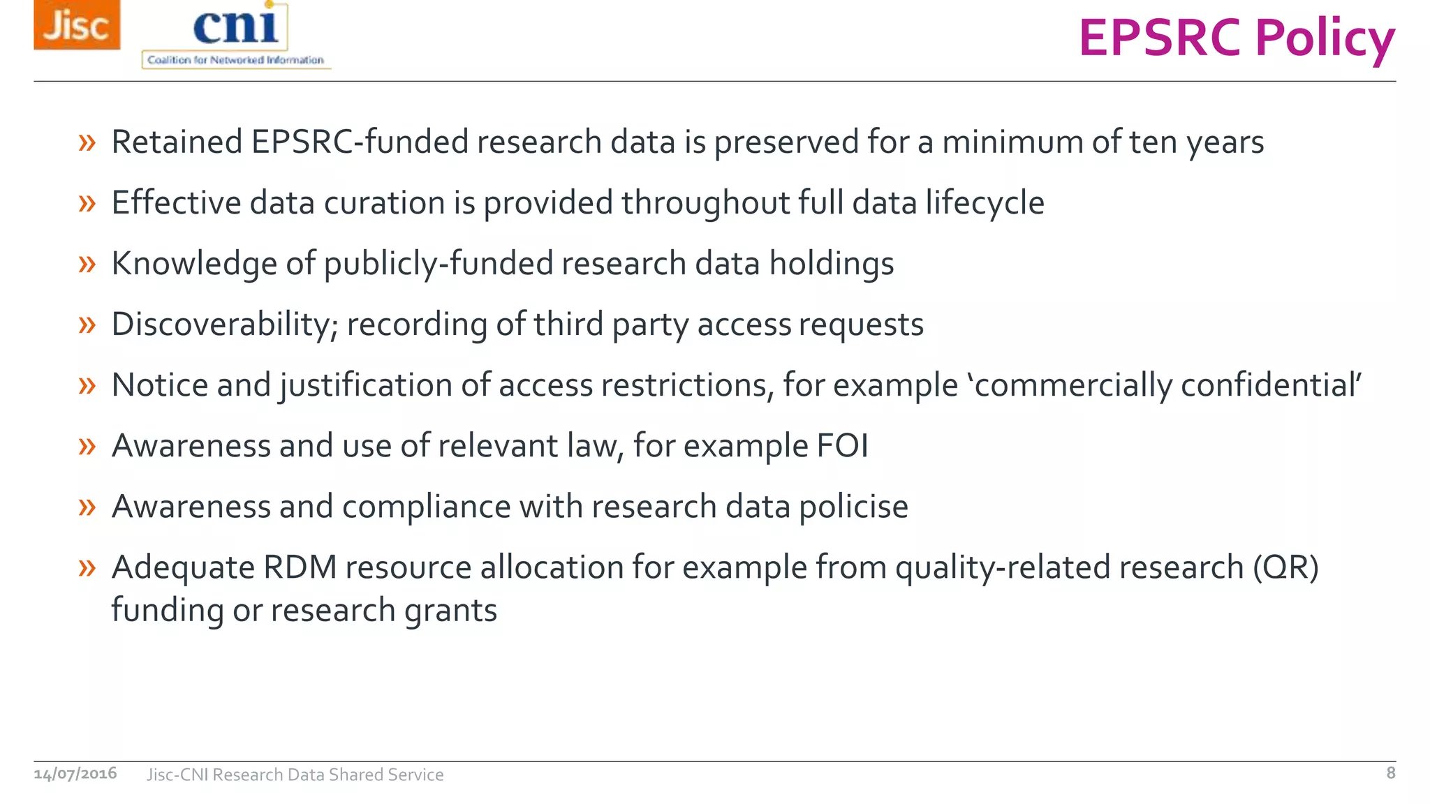 EPSRC Policy
14/07/2016 Jisc-CNI Research Data Shared Service 8
» Retained EPSRC-funded research data is preserved for a minimum of ten years
» Effective data curation is provided throughout full data lifecycle
» Knowledge of publicly-funded research data holdings
» Discoverability; recording of third party access requests
» Notice and justification of access restrictions, for example ‘commercially confidential’
» Awareness and use of relevant law, for example FOI
» Awareness and compliance with research data policise
» Adequate RDM resource allocation for example from quality-related research (QR)
funding or research grants
 