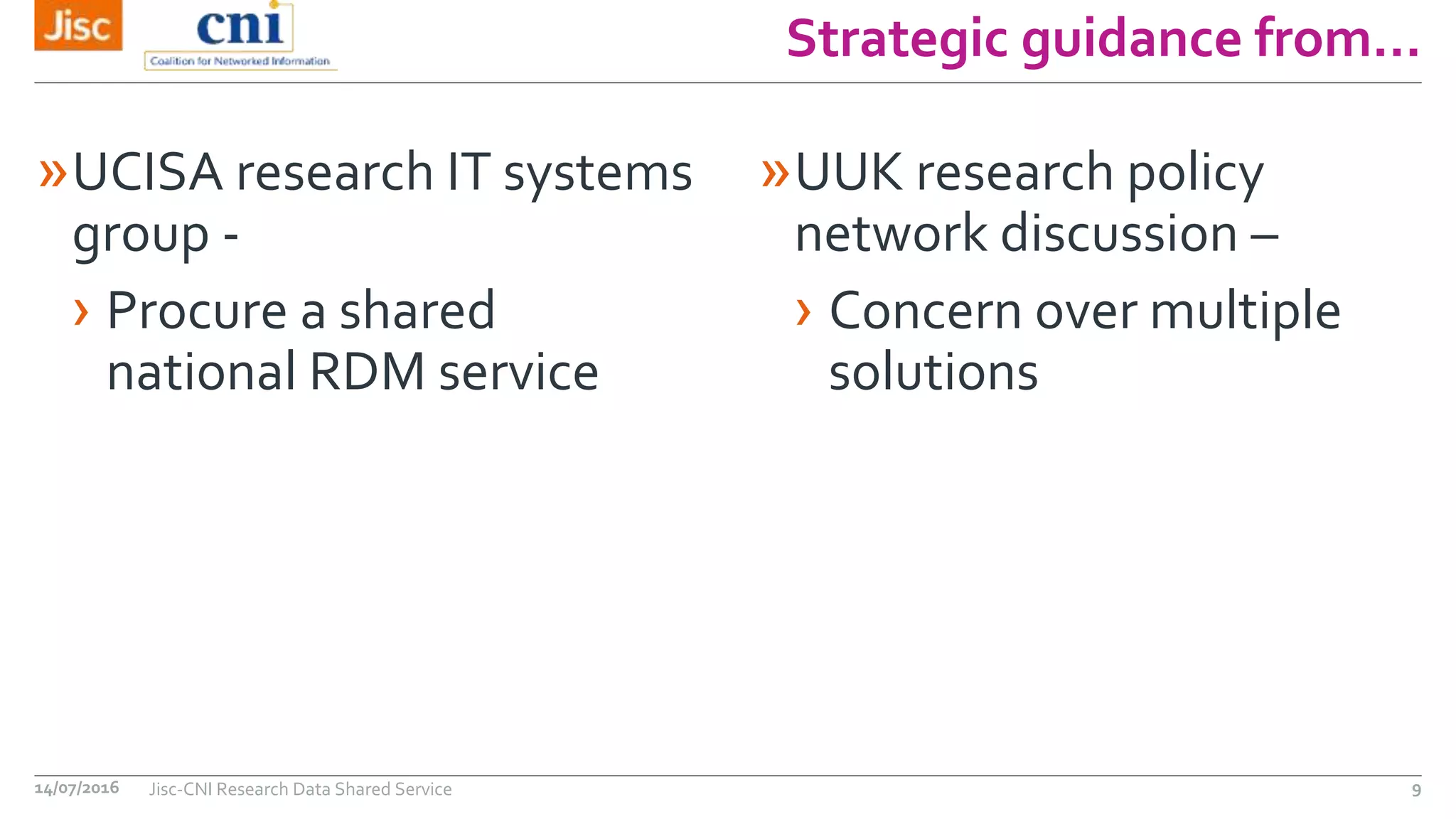 Strategic guidance from…
14/07/2016 Jisc-CNI Research Data Shared Service 9
»UCISA research IT systems
group -
› Procure a shared
national RDM service
»UUK research policy
network discussion –
› Concern over multiple
solutions
 