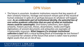DPN Vision
• The future is uncertain. Academic institutions require that key aspects of
their scholarly histories, heritag...