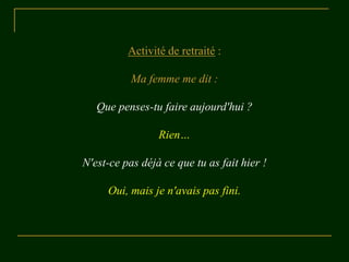 Activité de retraité :

           Ma femme me dit :

   Que penses-tu faire aujourd'hui ?

                 Rien…

N'est-ce pas déjà ce que tu as fait hier !

     Oui, mais je n'avais pas fini.
 