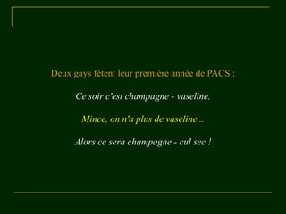 Deux gays fêtent leur première année de PACS :

      Ce soir c'est champagne - vaseline.

       Mince, on n'a plus de vaseline...

     Alors ce sera champagne - cul sec !
 