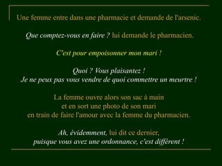 Une femme entre dans une pharmacie et demande de l'arsenic.

  Que comptez-vous en faire ? lui demande le pharmacien.

            C'est pour empoisonner mon mari !

                  Quoi ? Vous plaisantez !
 Je ne peux pas vous vendre de quoi commettre un meurtre !

             La femme ouvre alors son sac à main
               et en sort une photo de son mari
   en train de faire l'amour avec la femme du pharmacien.

             Ah, évidemment, lui dit ce dernier,
     puisque vous avez une ordonnance, c'est différent !
 