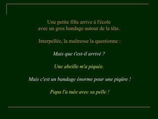 Une petite fille arrive à l'école
    avec un gros bandage autour de la tête.

    Interpellée, la maîtresse la questionne :

           Mais que t'est-il arrivé ?

           Une abeille m'a piquée.

Mais c'est un bandage énorme pour une piqûre !

         Papa l'a tuée avec sa pelle !
 