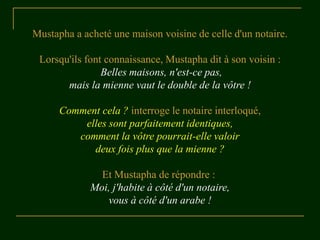 Mustapha a acheté une maison voisine de celle d'un notaire.

 Lorsqu'ils font connaissance, Mustapha dit à son voisin :
                Belles maisons, n'est-ce pas,
       mais la mienne vaut le double de la vôtre !

      Comment cela ? interroge le notaire interloqué,
          elles sont parfaitement identiques,
         comment la vôtre pourrait-elle valoir
            deux fois plus que la mienne ?

               Et Mustapha de répondre :
             Moi, j'habite à côté d'un notaire,
                vous à côté d'un arabe !
 