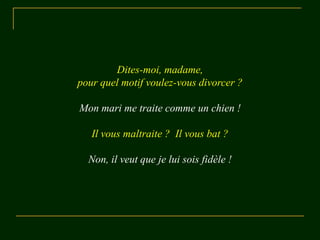 Dites-moi, madame,
pour quel motif voulez-vous divorcer ?

Mon mari me traite comme un chien !

   Il vous maltraite ? Il vous bat ?

  Non, il veut que je lui sois fidèle !
 