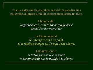 Un mec entre dans la chambre, une chèvre dans les bras.
Sa femme, allongée sur le lit, était en train de lire un livre.

                     L'homme dit :
        Regarde chérie, c'est la vache que je baise
               quand t'as des migraines.

                      La femme répond :
                Si t'étais pas con à ce point,
      tu te rendrais compte qu'il s'agit d'une chèvre.

                      L'homme sourit :
              Si t'étais pas conne à ce point,
        tu comprendrais que je parlais à la chèvre.
 