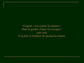 L'argent, c'est comme les femmes :
    Pour le garder, il faut s'en occuper ;
                  sans cela,
il va faire le bonheur de quelqu'un d'autre.
 