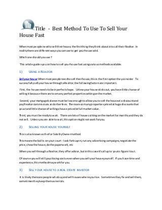 Title - Best Method To Use To Sell Your
House Fast
Whenmost people needtosell theirhouse,the firstthingtheythinkaboutistocall theirRealtor. In
realitythere are differentwaysyoucanuse to get yourhouse sold.
Whichone shouldyouuse?
This article guidesyouonhowto sell yourhouse fastusingvariousmethodsavailable.
1) USING A REALTOR
Sell yourhouse Whenmostpeople needtosell theirhouse,thisisthe firstoptiontheyconsider. To
successfullysell yourhouse throughaRealtor,the followingfactorsare important.
First,the house needstobe inperfectshape. Unlessyourhouse sticksout,youhave little chance of
sellingitbecause there are toomanyperfectpropertiessettingonthe market.
Second,yourmortgage balance mustbe low enoughtoallow youto sell the house ata discountand
pay Realtorcommissionsandotherfees. There are somanypropertiespricedathuge discountsthat
youstand little chance of sellingahouse pricedatfull marketvalue.
Third,youmust be readyto wait. There are lotsof housessittingonthe marketformonthsand theydo
not sell. Unlessyouare able to wait,thisoptionmightnotworkforyou.
2) SELLING YOUR HOUSE YOURSELF
Thisis alsoknownas the For Sale ByOwnermethod.
Thismeansthe ball is onyour court - lookforbuyers,runany advertisingcampaigns,negotiate the
price,showthe house,dothe paperwork,etc
Whenyousell througha Realtor,theyofferadvice,butinthiscase it'sall up to youto figure itout.
Of course youwill still payclosingcostsevenwhenyousell yourhouse yourself. If you have time and
experience, thismethodmayworkforyou.
3) SELL YOUR HOUSE TO A REAL ESTATE INVESTOR
It is likelythereare people whobuyandsell houseswhere youlive. Sometimestheyfix andsellthem,
sometimestheykeepthemasrentals.
 