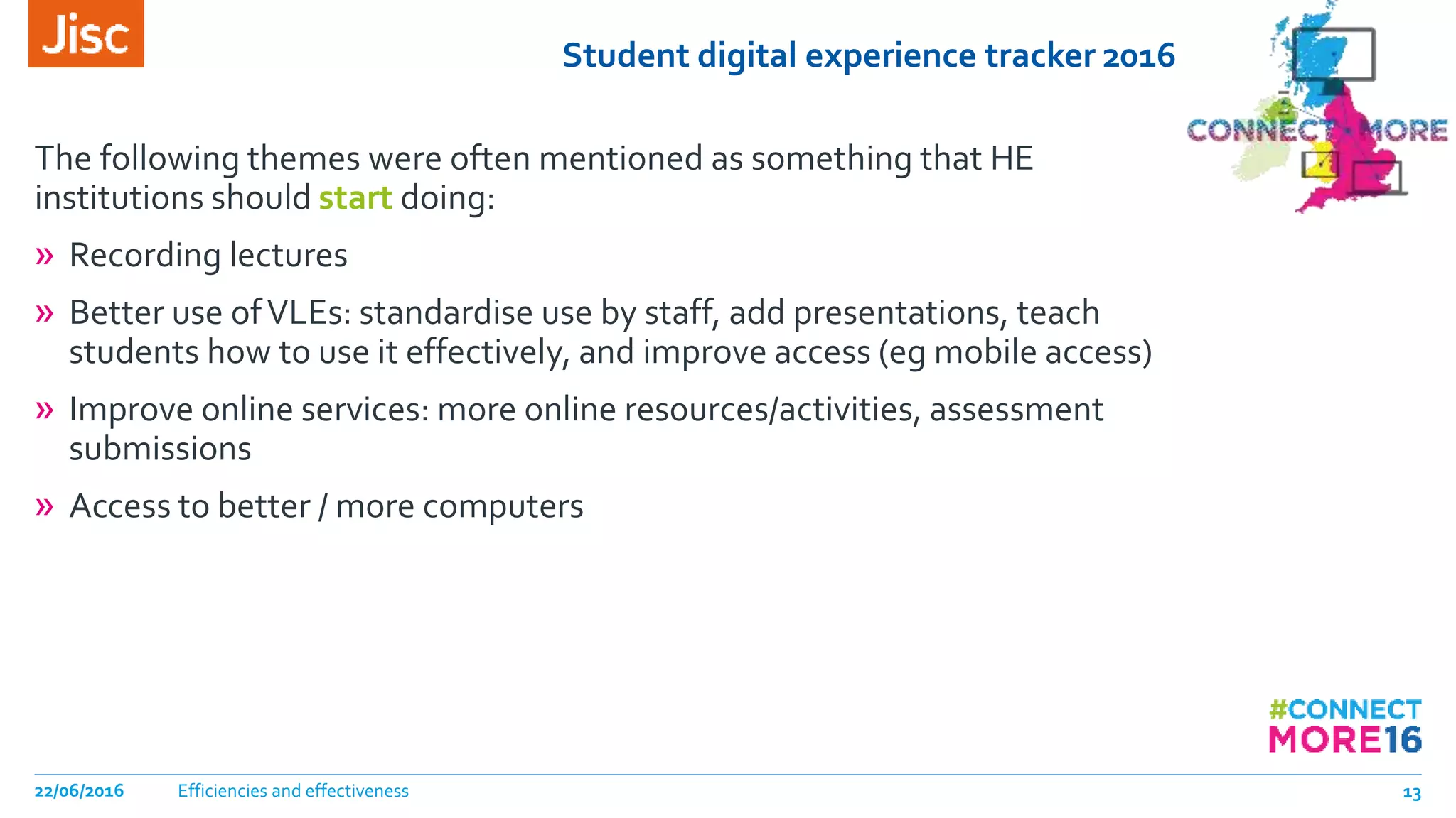 Student digital experience tracker 2016
The following themes were often mentioned as something that HE
institutions should start doing:
» Recording lectures
» Better use ofVLEs: standardise use by staff, add presentations, teach
students how to use it effectively, and improve access (eg mobile access)
» Improve online services: more online resources/activities, assessment
submissions
» Access to better / more computers
Efficiencies and effectiveness22/06/2016 13
 
