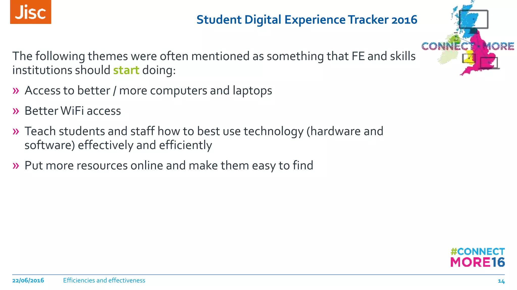 Student Digital ExperienceTracker 2016
The following themes were often mentioned as something that FE and skills
institutions should start doing:
» Access to better / more computers and laptops
» BetterWiFi access
» Teach students and staff how to best use technology (hardware and
software) effectively and efficiently
» Put more resources online and make them easy to find
Efficiencies and effectiveness22/06/2016 14
 