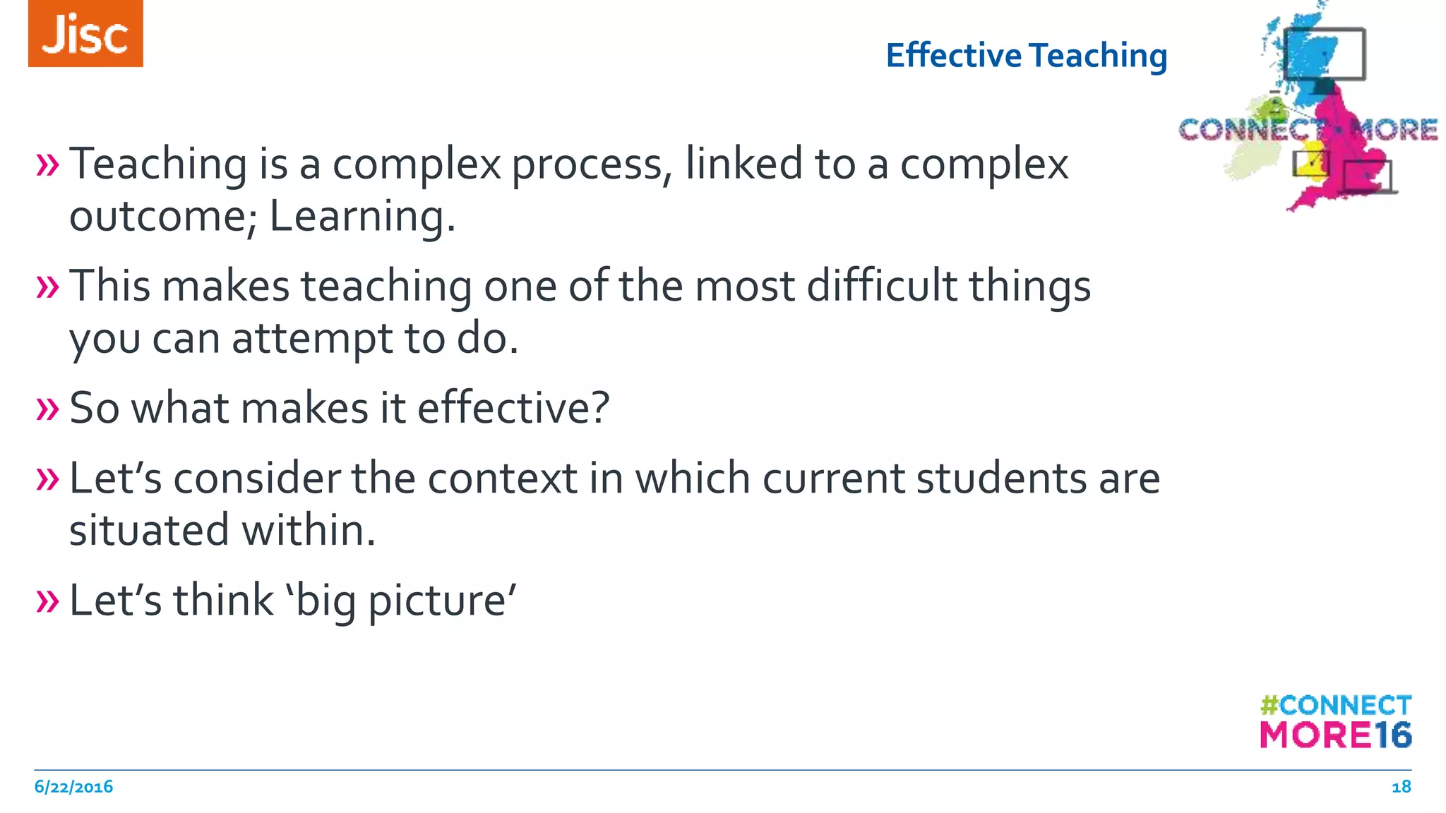 EffectiveTeaching
»Teaching is a complex process, linked to a complex
outcome; Learning.
»This makes teaching one of the most difficult things
you can attempt to do.
»So what makes it effective?
»Let’s consider the context in which current students are
situated within.
»Let’s think ‘big picture’
6/22/2016 18
 