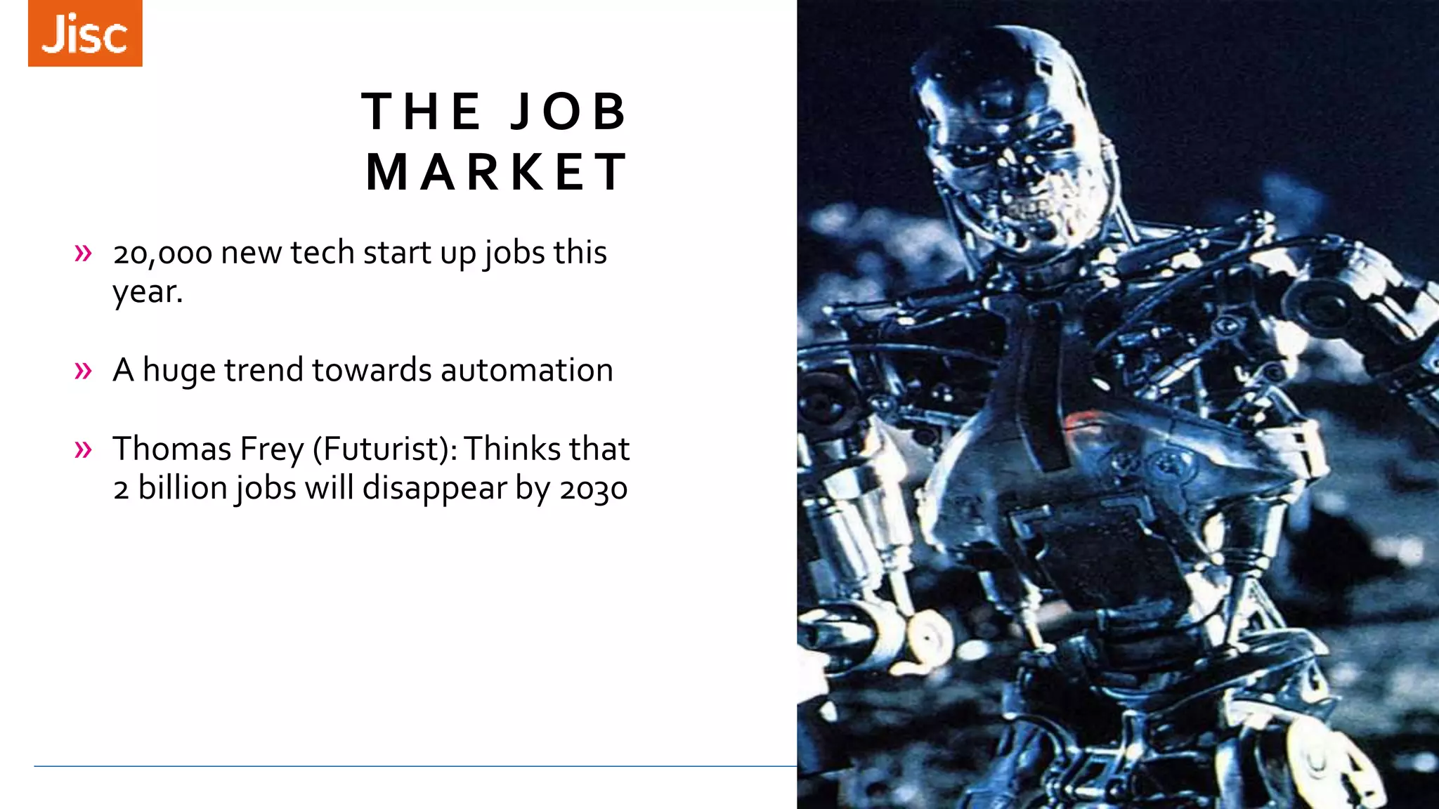 T H E J O B
M A R K E T
» 20,000 new tech start up jobs this
year.
» A huge trend towards automation
» Thomas Frey (Futurist):Thinks that
2 billion jobs will disappear by 2030
 