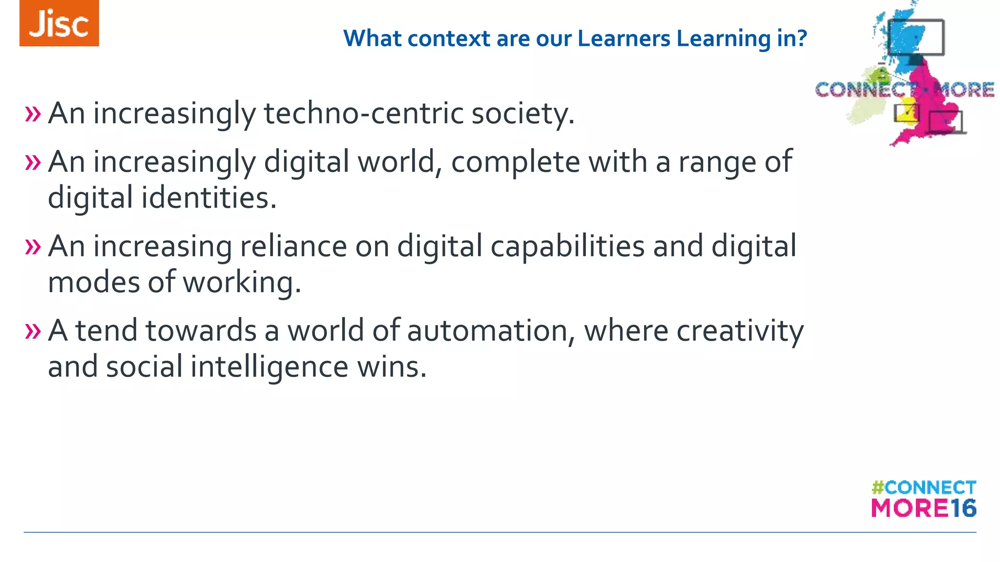 What context are our Learners Learning in?
»An increasingly techno-centric society.
»An increasingly digital world, complete with a range of
digital identities.
»An increasing reliance on digital capabilities and digital
modes of working.
»A tend towards a world of automation, where creativity
and social intelligence wins.
 