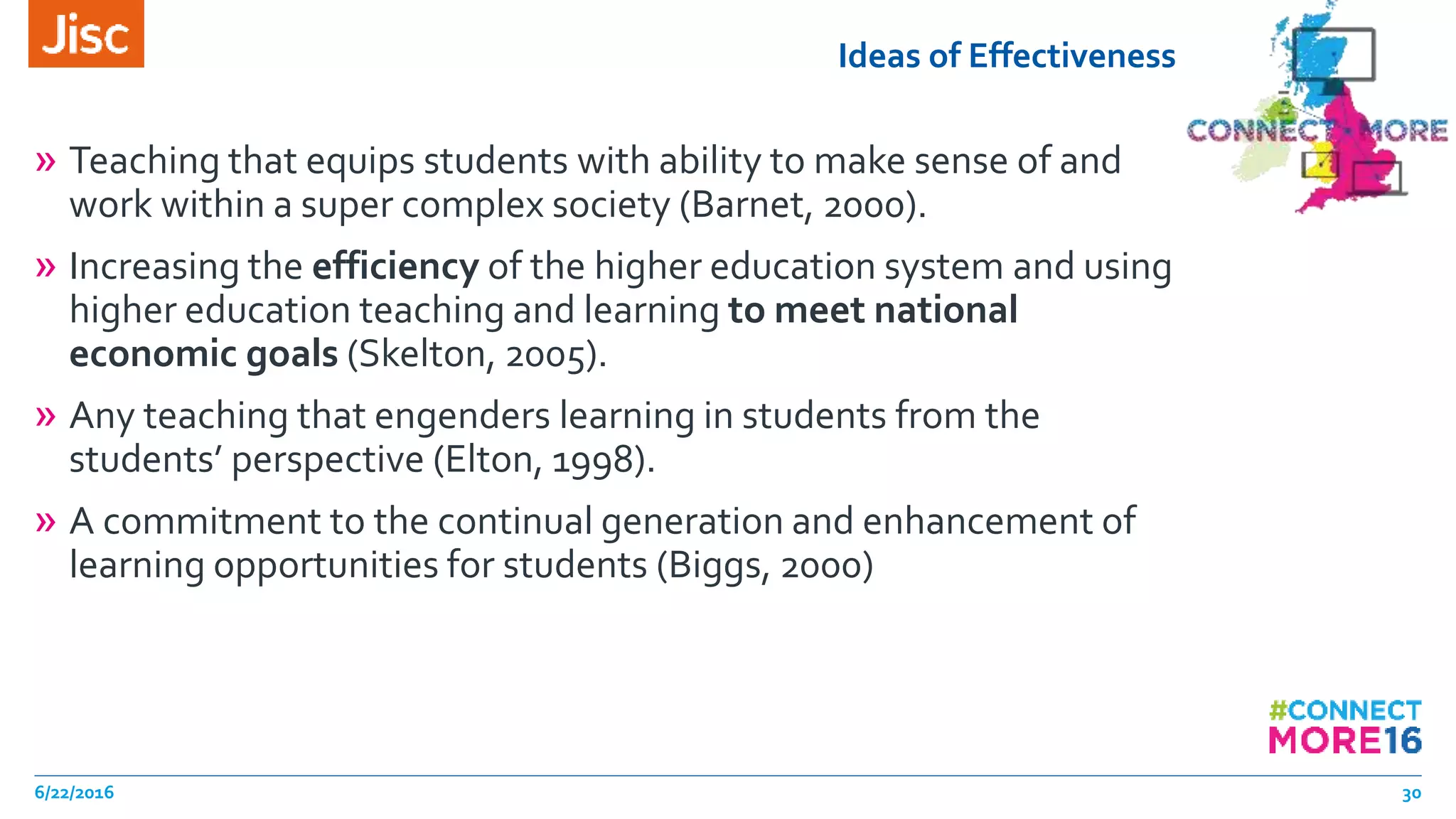 Ideas of Effectiveness
» Teaching that equips students with ability to make sense of and
work within a super complex society (Barnet, 2000).
» Increasing the efficiency of the higher education system and using
higher education teaching and learning to meet national
economic goals (Skelton, 2005).
» Any teaching that engenders learning in students from the
students’ perspective (Elton, 1998).
» A commitment to the continual generation and enhancement of
learning opportunities for students (Biggs, 2000)
6/22/2016 30
 