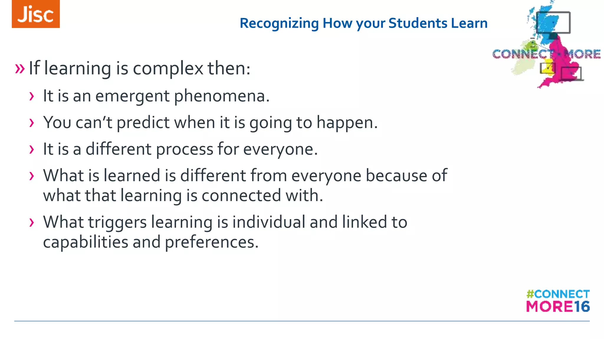 Recognizing How your Students Learn
»If learning is complex then:
› It is an emergent phenomena.
› You can’t predict when it is going to happen.
› It is a different process for everyone.
› What is learned is different from everyone because of
what that learning is connected with.
› What triggers learning is individual and linked to
capabilities and preferences.
 