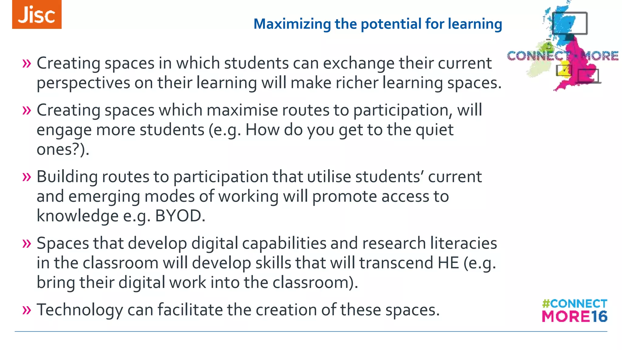 Maximizing the potential for learning
» Creating spaces in which students can exchange their current
perspectives on their learning will make richer learning spaces.
» Creating spaces which maximise routes to participation, will
engage more students (e.g. How do you get to the quiet
ones?).
» Building routes to participation that utilise students’ current
and emerging modes of working will promote access to
knowledge e.g. BYOD.
» Spaces that develop digital capabilities and research literacies
in the classroom will develop skills that will transcend HE (e.g.
bring their digital work into the classroom).
» Technology can facilitate the creation of these spaces.
 