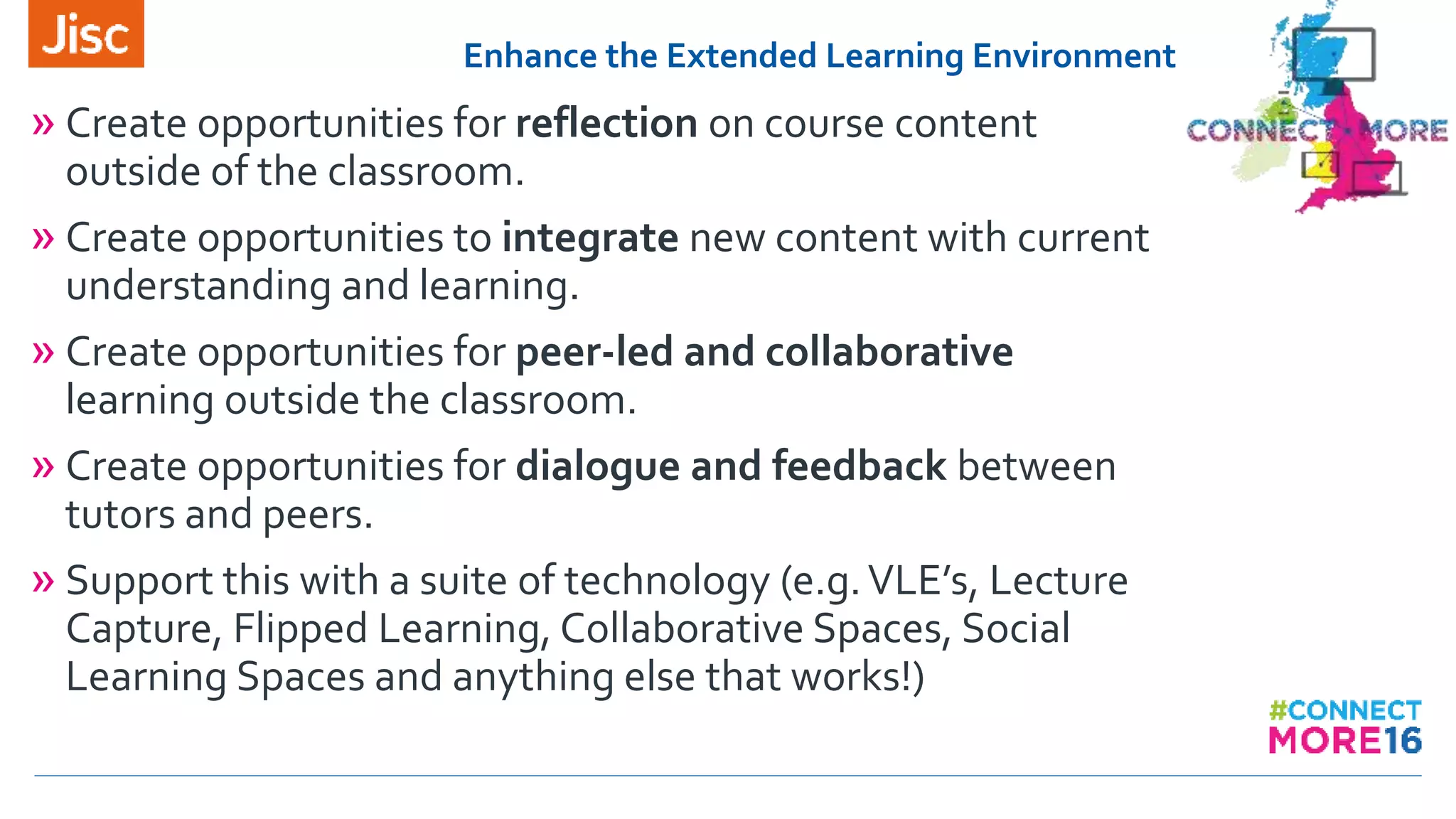 Enhance the Extended Learning Environment
» Create opportunities for reflection on course content
outside of the classroom.
» Create opportunities to integrate new content with current
understanding and learning.
» Create opportunities for peer-led and collaborative
learning outside the classroom.
» Create opportunities for dialogue and feedback between
tutors and peers.
» Support this with a suite of technology (e.g.VLE’s, Lecture
Capture, Flipped Learning, Collaborative Spaces, Social
Learning Spaces and anything else that works!)
 