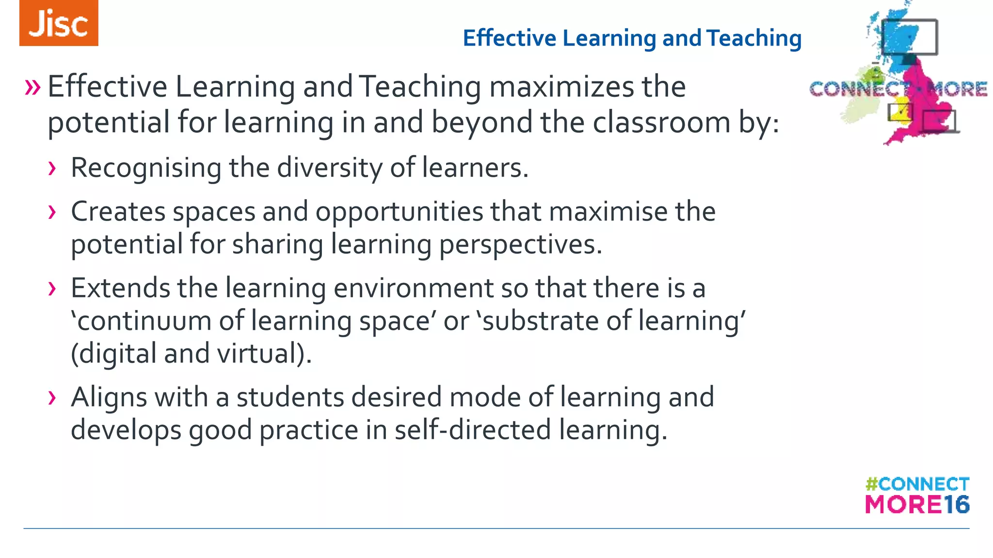 Effective Learning andTeaching
»Effective Learning andTeaching maximizes the
potential for learning in and beyond the classroom by:
› Recognising the diversity of learners.
› Creates spaces and opportunities that maximise the
potential for sharing learning perspectives.
› Extends the learning environment so that there is a
‘continuum of learning space’ or ‘substrate of learning’
(digital and virtual).
› Aligns with a students desired mode of learning and
develops good practice in self-directed learning.
 