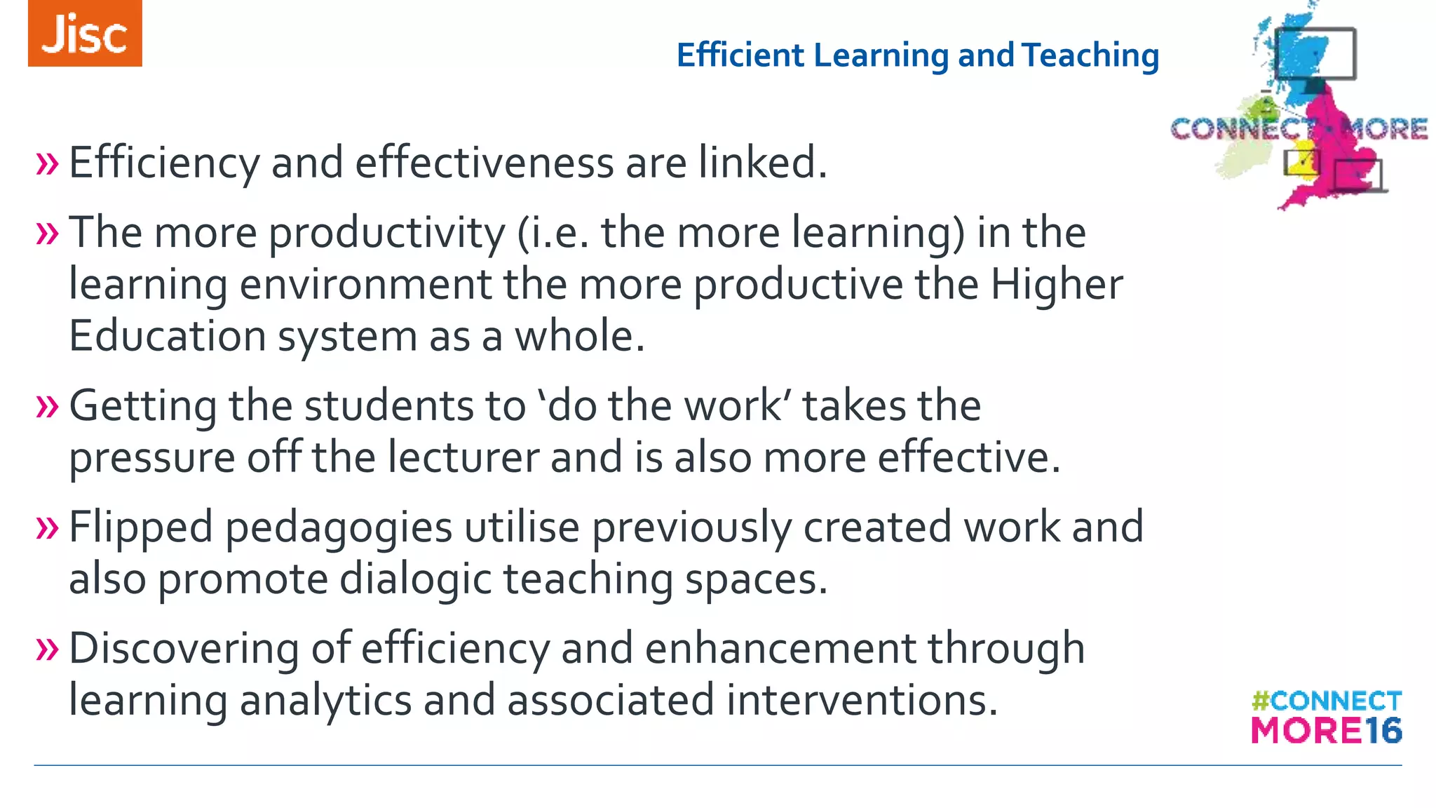 Efficient Learning andTeaching
»Efficiency and effectiveness are linked.
»The more productivity (i.e. the more learning) in the
learning environment the more productive the Higher
Education system as a whole.
»Getting the students to ‘do the work’ takes the
pressure off the lecturer and is also more effective.
»Flipped pedagogies utilise previously created work and
also promote dialogic teaching spaces.
»Discovering of efficiency and enhancement through
learning analytics and associated interventions.
 