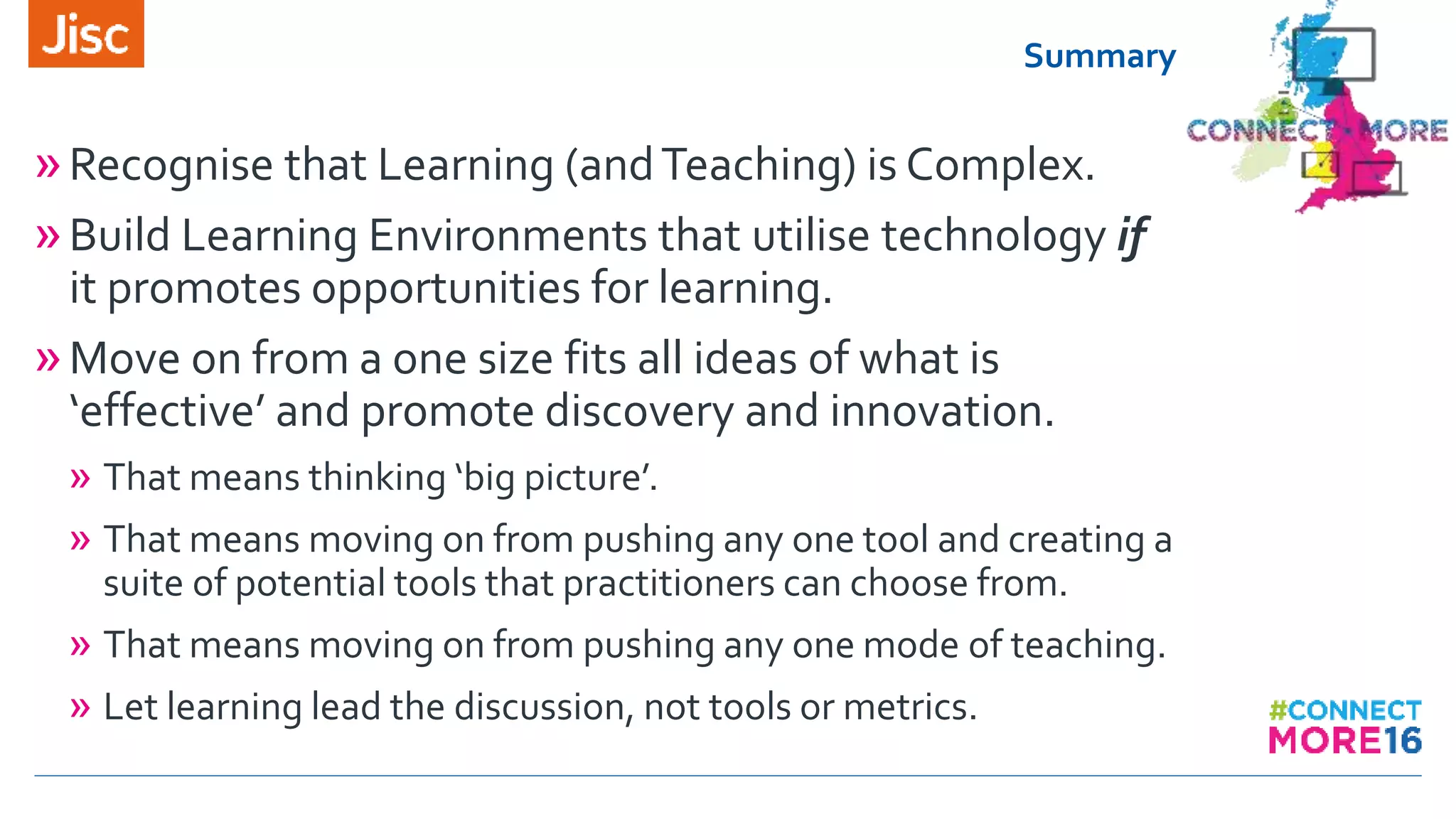 Summary
»Recognise that Learning (andTeaching) is Complex.
»Build Learning Environments that utilise technology if
it promotes opportunities for learning.
»Move on from a one size fits all ideas of what is
‘effective’ and promote discovery and innovation.
» That means thinking ‘big picture’.
» That means moving on from pushing any one tool and creating a
suite of potential tools that practitioners can choose from.
» That means moving on from pushing any one mode of teaching.
» Let learning lead the discussion, not tools or metrics.
 