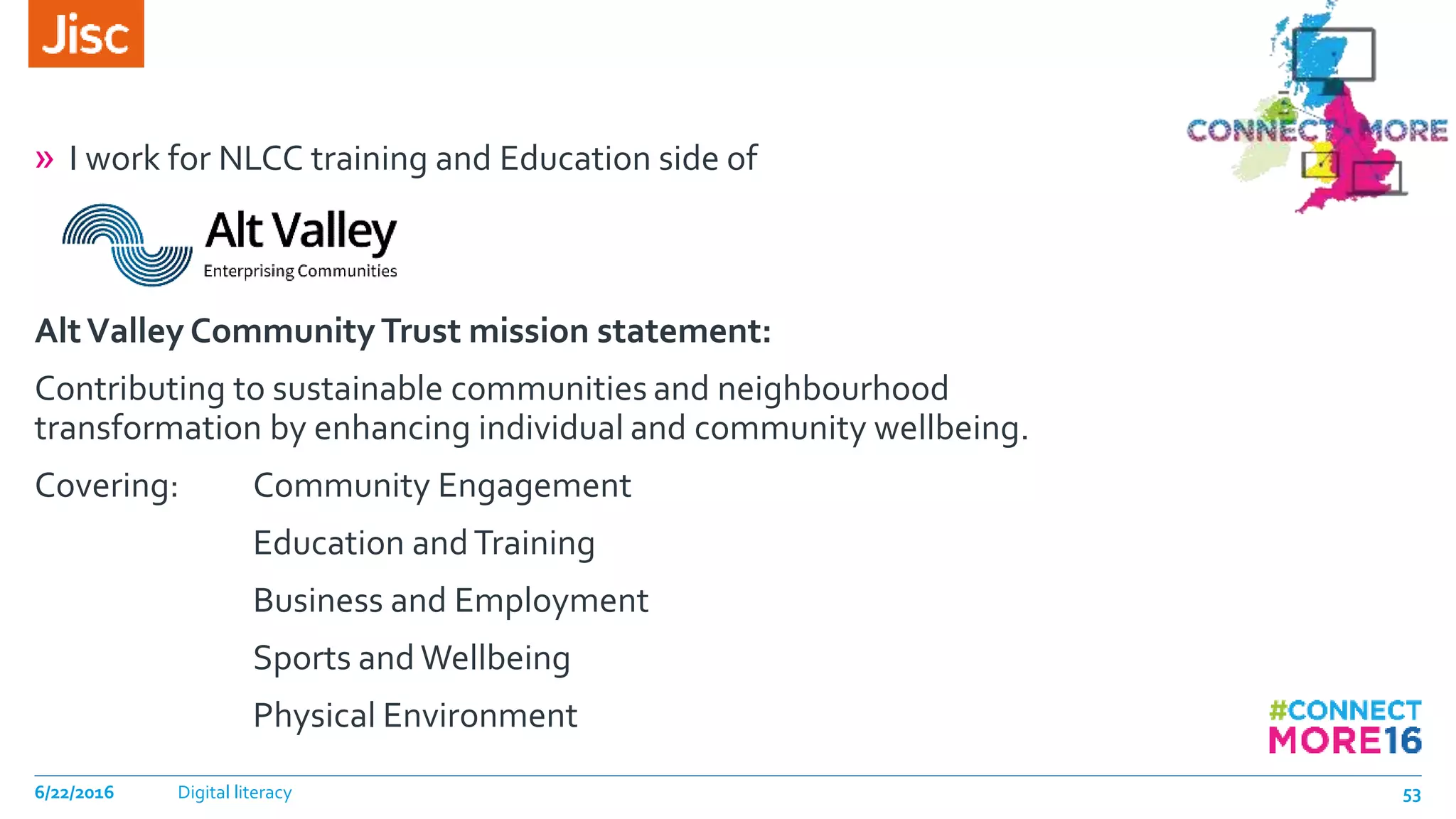 » I work for NLCC training and Education side of
AltValley CommunityTrust mission statement:
Contributing to sustainable communities and neighbourhood
transformation by enhancing individual and community wellbeing.
Covering: Community Engagement
Education andTraining
Business and Employment
Sports and Wellbeing
Physical Environment
6/22/2016 Digital literacy 53
 