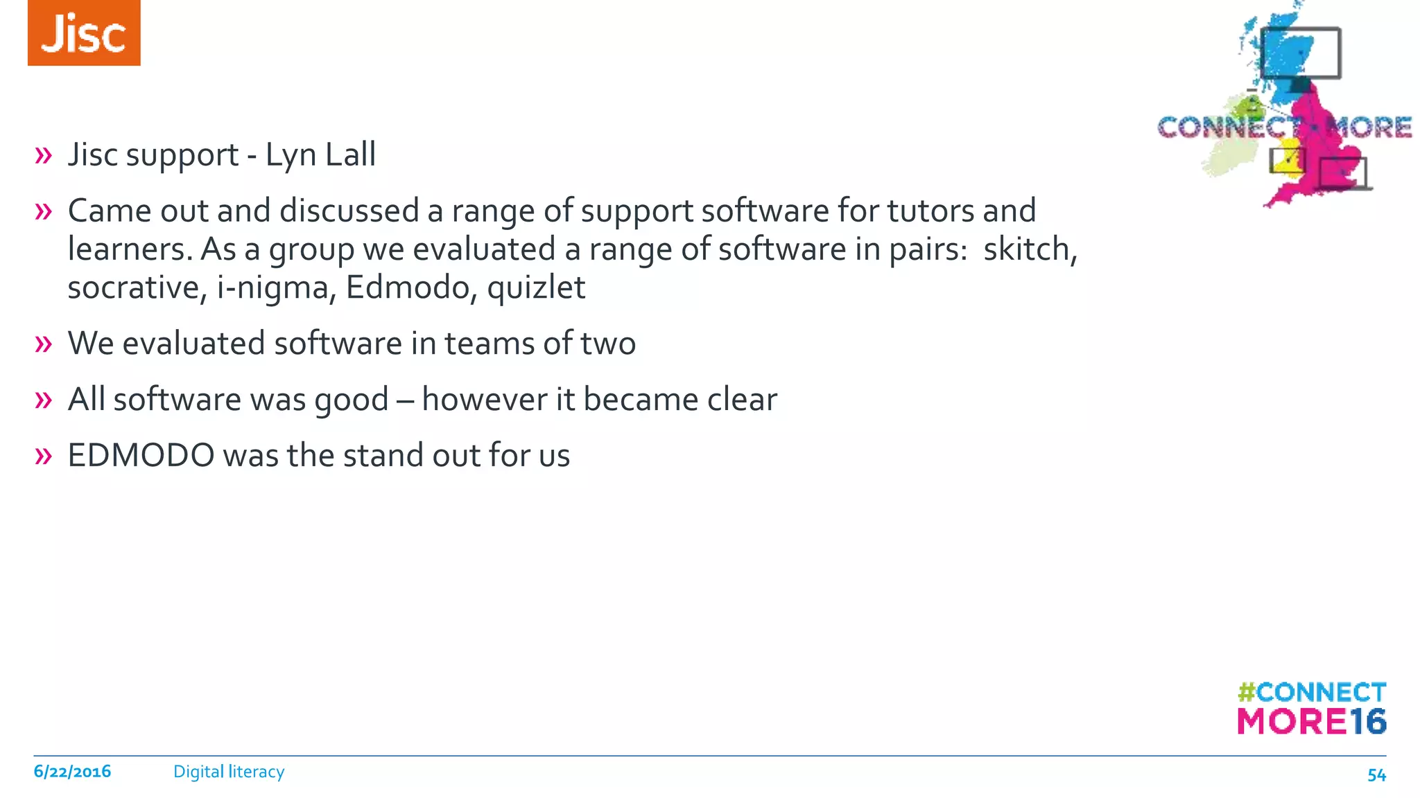 » Jisc support - Lyn Lall
» Came out and discussed a range of support software for tutors and
learners. As a group we evaluated a range of software in pairs: skitch,
socrative, i-nigma, Edmodo, quizlet
» We evaluated software in teams of two
» All software was good – however it became clear
» EDMODO was the stand out for us
6/22/2016 Digital literacy 54
 