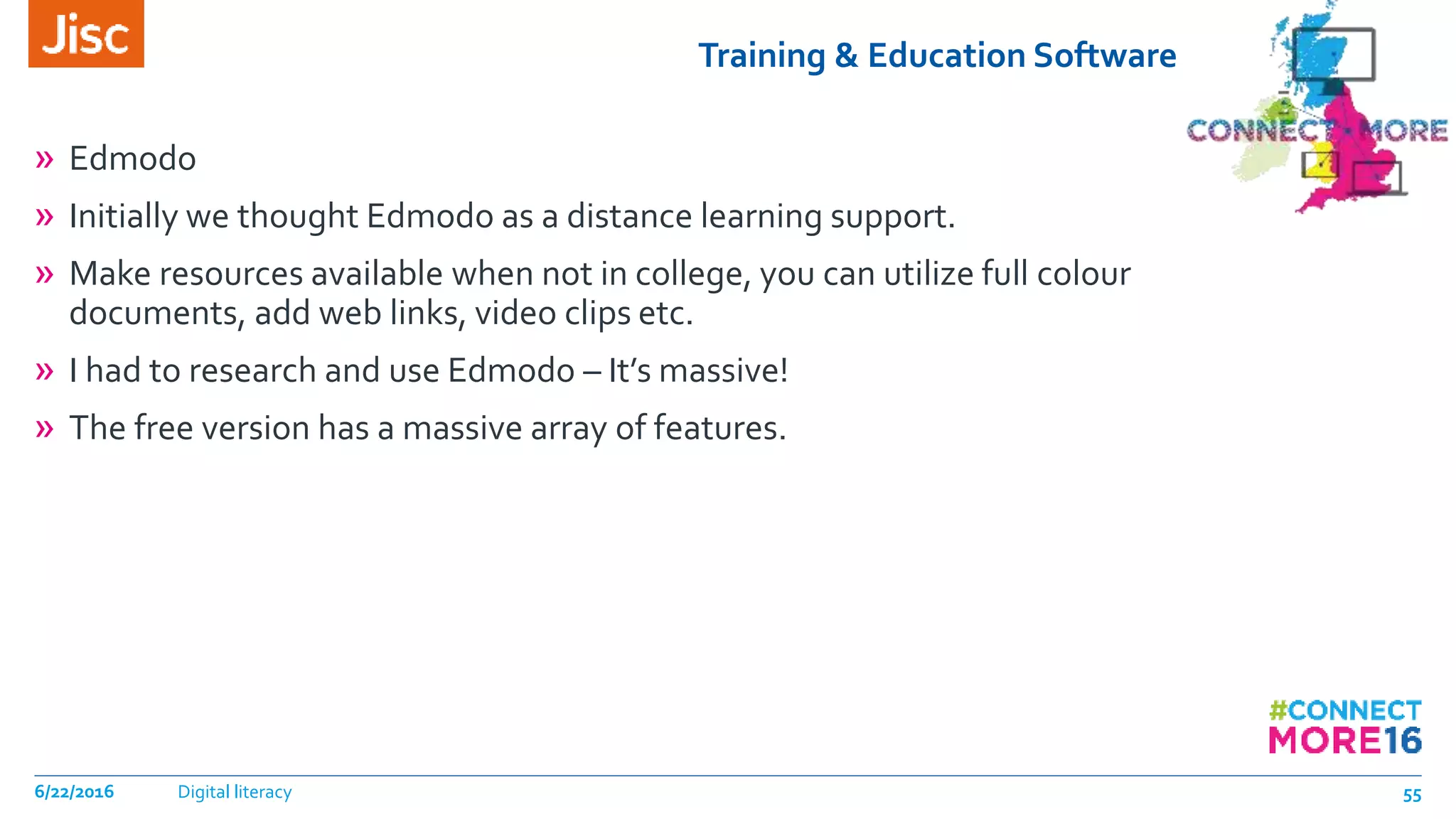 6/22/2016 Digital literacy 55
Training & Education Software
» Edmodo
» Initially we thought Edmodo as a distance learning support.
» Make resources available when not in college, you can utilize full colour
documents, add web links, video clips etc.
» I had to research and use Edmodo – It’s massive!
» The free version has a massive array of features.
 