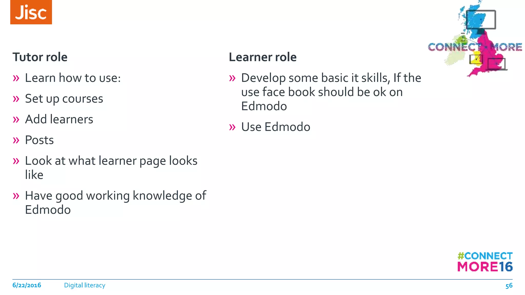 Tutor role
» Learn how to use:
» Set up courses
» Add learners
» Posts
» Look at what learner page looks
like
» Have good working knowledge of
Edmodo
Learner role
» Develop some basic it skills, If the
use face book should be ok on
Edmodo
» Use Edmodo
6/22/2016 Digital literacy 56
 