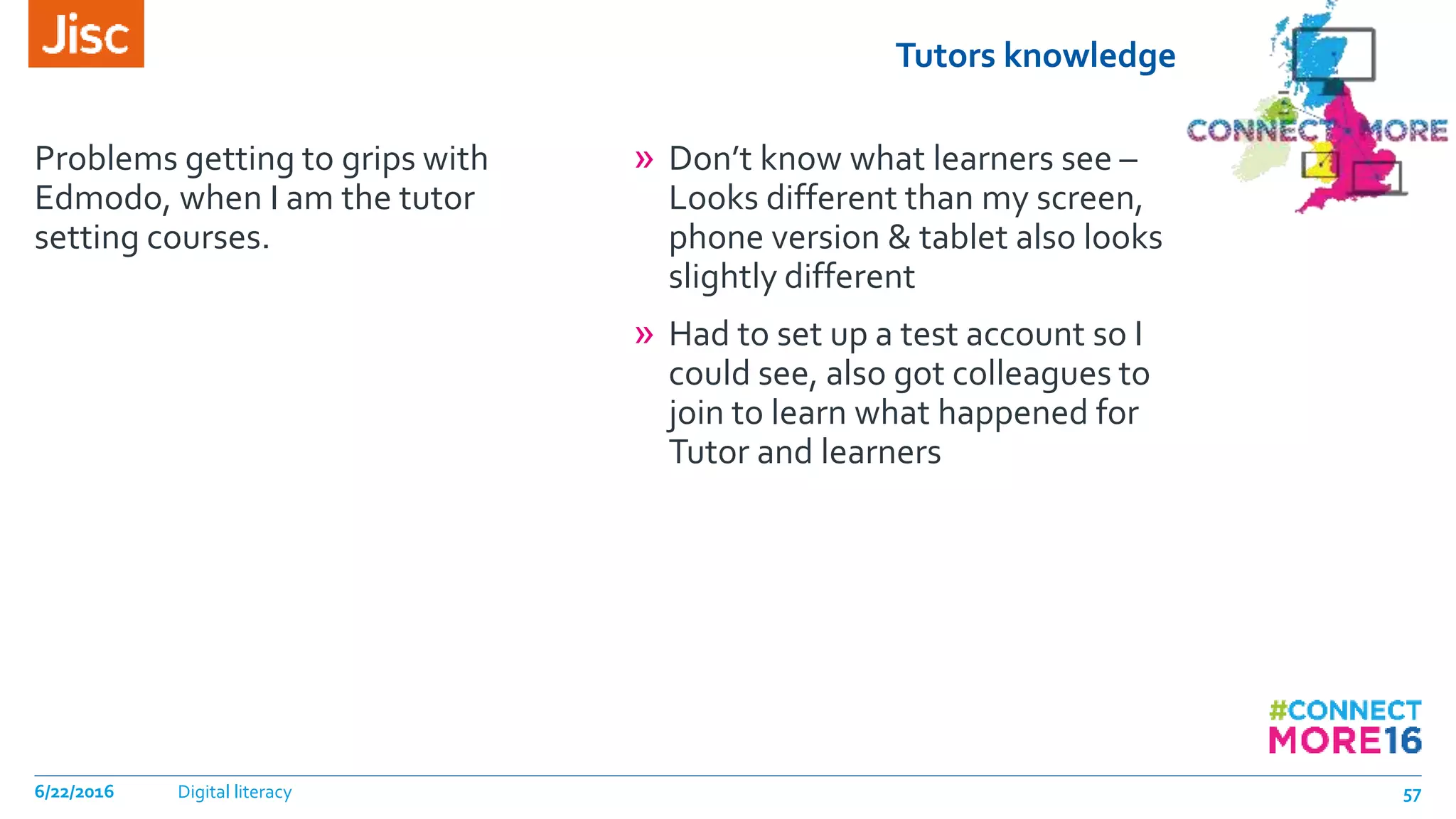 Tutors knowledge
Problems getting to grips with
Edmodo, when I am the tutor
setting courses.
» Don’t know what learners see –
Looks different than my screen,
phone version & tablet also looks
slightly different
» Had to set up a test account so I
could see, also got colleagues to
join to learn what happened for
Tutor and learners
6/22/2016 Digital literacy 57
 