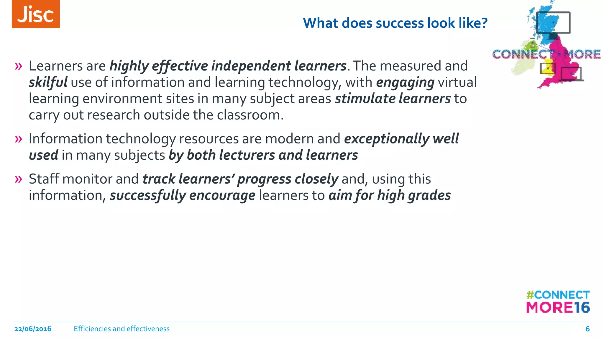 What does success look like?
» Learners are highly effective independent learners.The measured and
skilful use of information and learning technology, with engaging virtual
learning environment sites in many subject areas stimulate learners to
carry out research outside the classroom.
» Information technology resources are modern and exceptionally well
used in many subjects by both lecturers and learners
» Staff monitor and track learners’ progress closely and, using this
information, successfully encourage learners to aim for high grades
Efficiencies and effectiveness22/06/2016 6
 