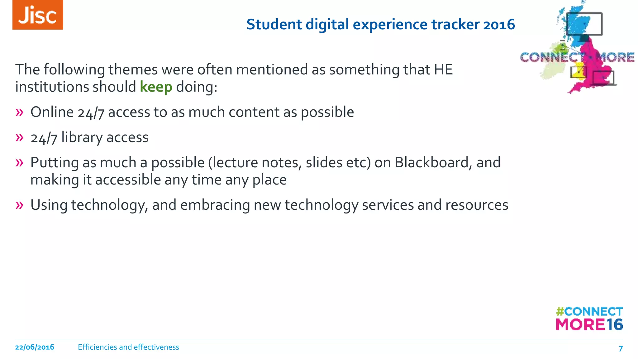 Student digital experience tracker 2016
The following themes were often mentioned as something that HE
institutions should keep doing:
» Online 24/7 access to as much content as possible
» 24/7 library access
» Putting as much a possible (lecture notes, slides etc) on Blackboard, and
making it accessible any time any place
» Using technology, and embracing new technology services and resources
Efficiencies and effectiveness22/06/2016 7
 