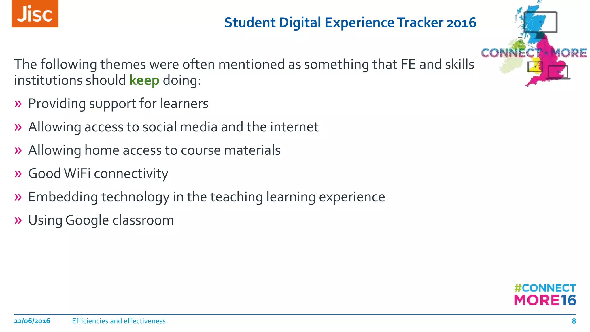 Student Digital ExperienceTracker 2016
The following themes were often mentioned as something that FE and skills
institutions should keep doing:
» Providing support for learners
» Allowing access to social media and the internet
» Allowing home access to course materials
» GoodWiFi connectivity
» Embedding technology in the teaching learning experience
» Using Google classroom
Efficiencies and effectiveness22/06/2016 8
 