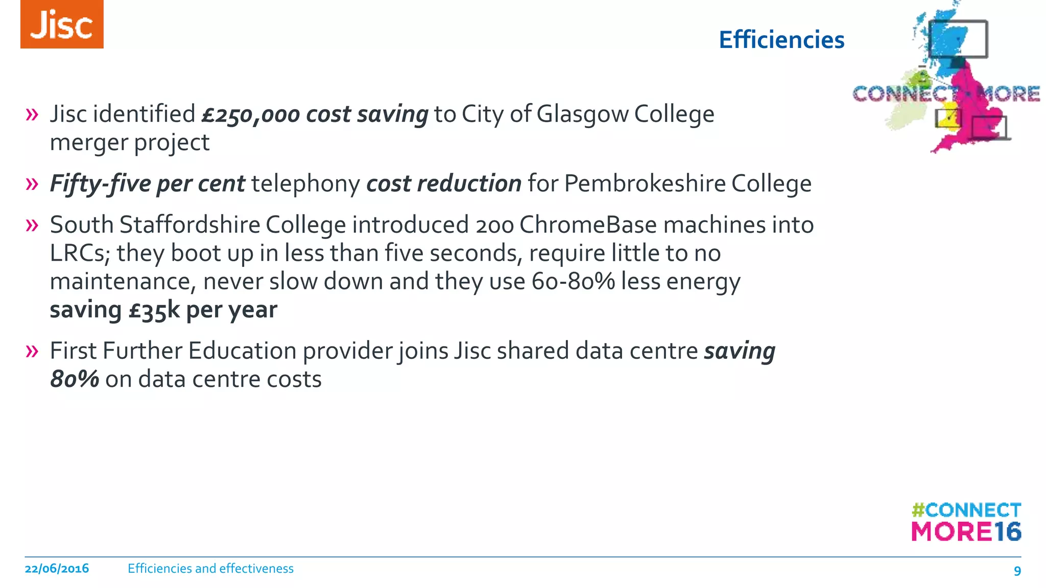 Efficiencies
» Jisc identified £250,000 cost saving to City of Glasgow College
merger project
» Fifty-five per cent telephony cost reduction for Pembrokeshire College
» South Staffordshire College introduced 200 ChromeBase machines into
LRCs; they boot up in less than five seconds, require little to no
maintenance, never slow down and they use 60-80% less energy
saving £35k per year
» First Further Education provider joins Jisc shared data centre saving
80% on data centre costs
Efficiencies and effectiveness22/06/2016 9
 