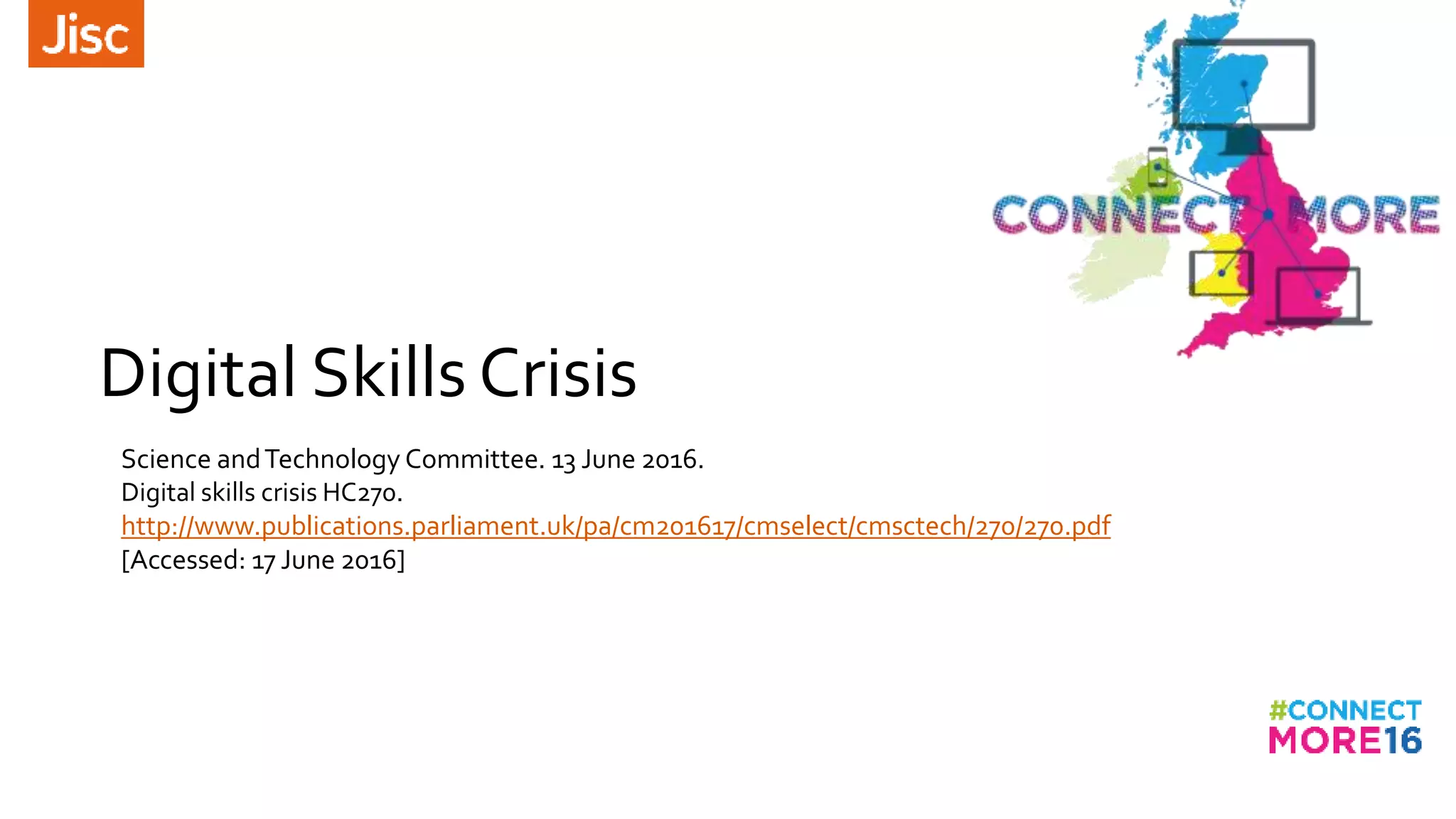 Digital Skills Crisis
Science andTechnology Committee. 13 June 2016.
Digital skills crisis HC270.
http://www.publications.parliament.uk/pa/cm201617/cmselect/cmsctech/270/270.pdf
[Accessed: 17 June 2016]
 