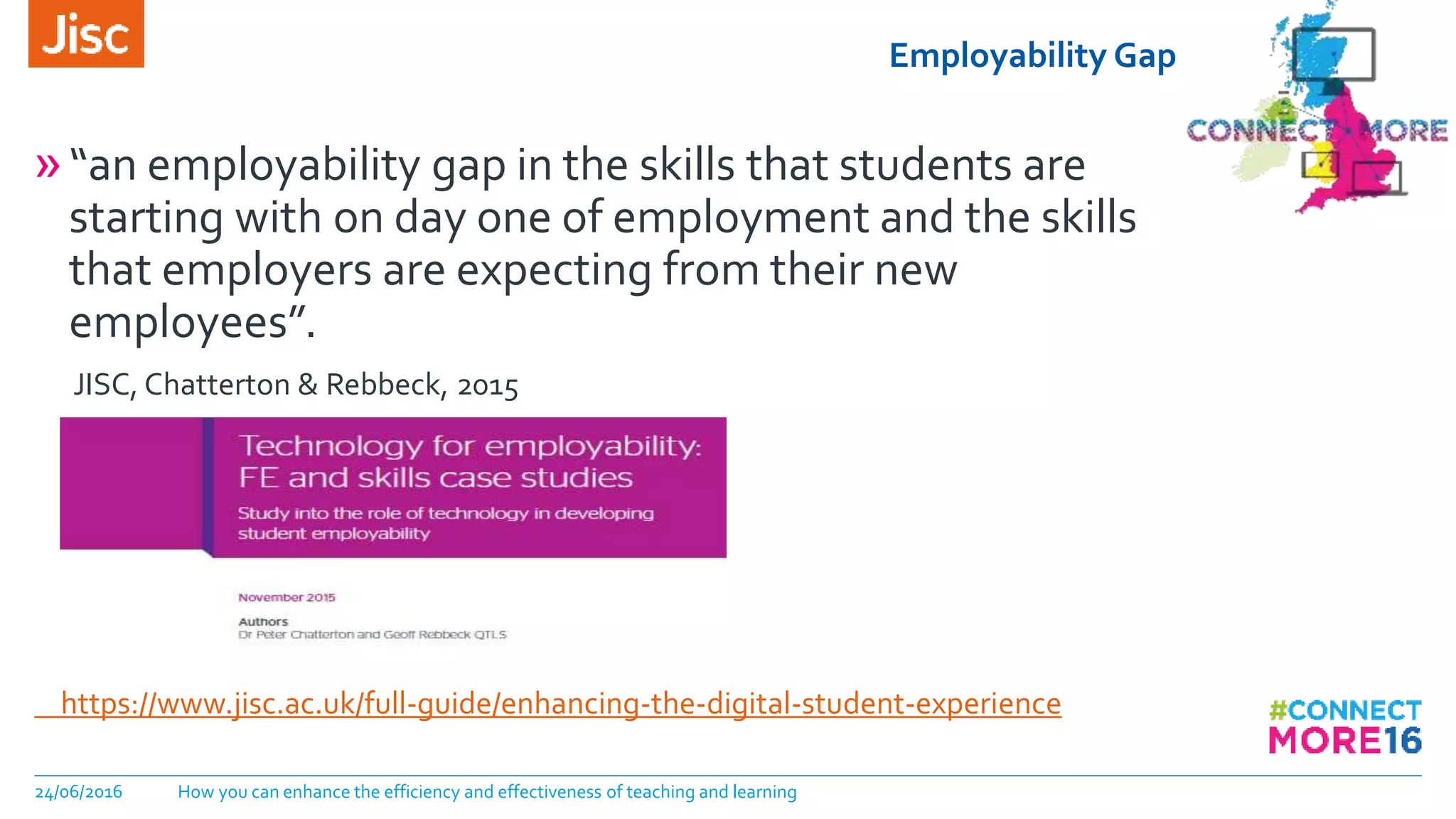 Employability Gap
24/06/2016 How you can enhance the efficiency and effectiveness of teaching and learning
»“an employability gap in the skills that students are
starting with on day one of employment and the skills
that employers are expecting from their new
employees”.
JISC, Chatterton & Rebbeck, 2015
https://www.jisc.ac.uk/full-guide/enhancing-the-digital-student-experience
 