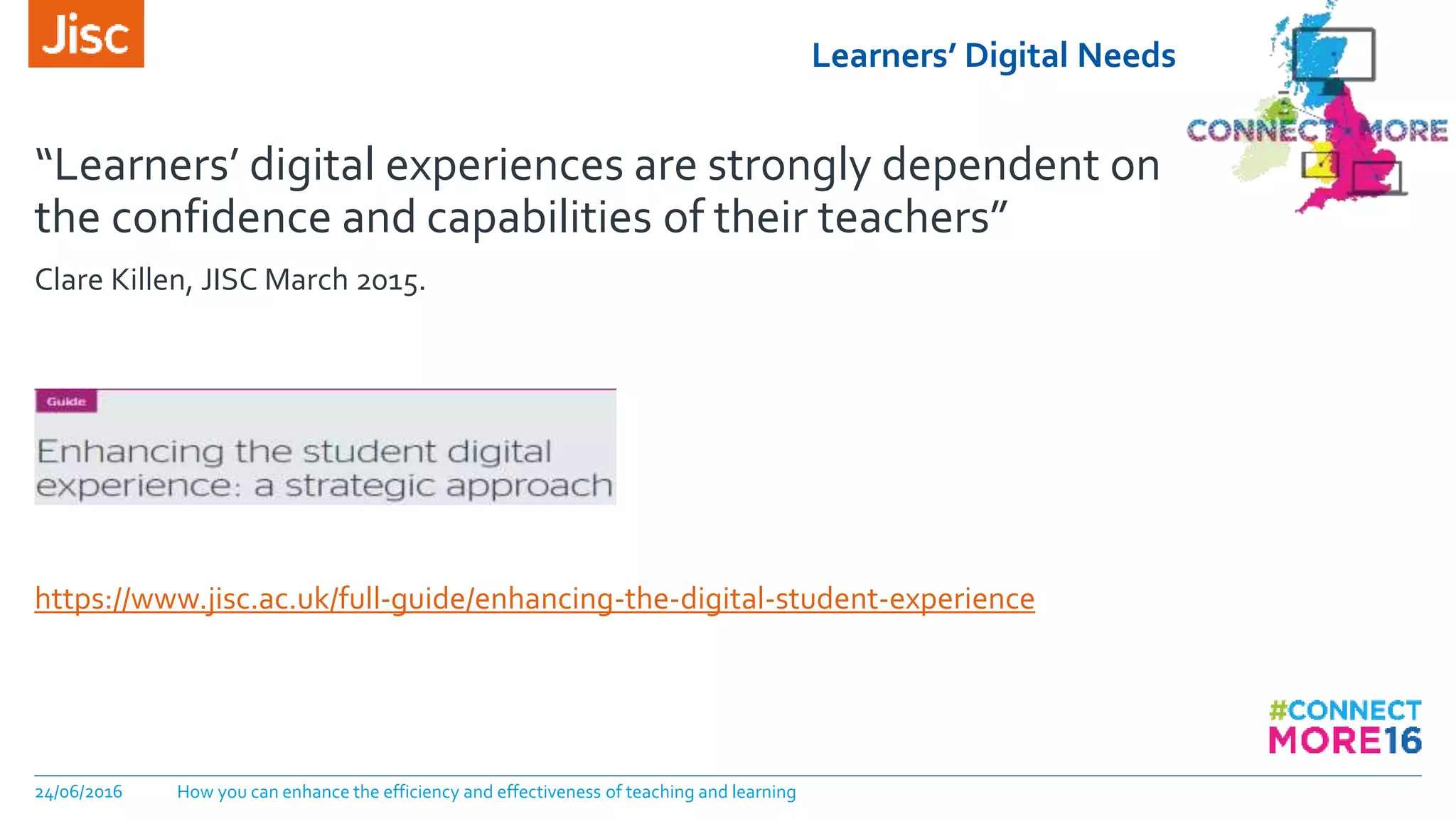 Learners’ Digital Needs
“Learners’ digital experiences are strongly dependent on
the confidence and capabilities of their teachers”
Clare Killen, JISC March 2015.
https://www.jisc.ac.uk/full-guide/enhancing-the-digital-student-experience
24/06/2016 How you can enhance the efficiency and effectiveness of teaching and learning
 