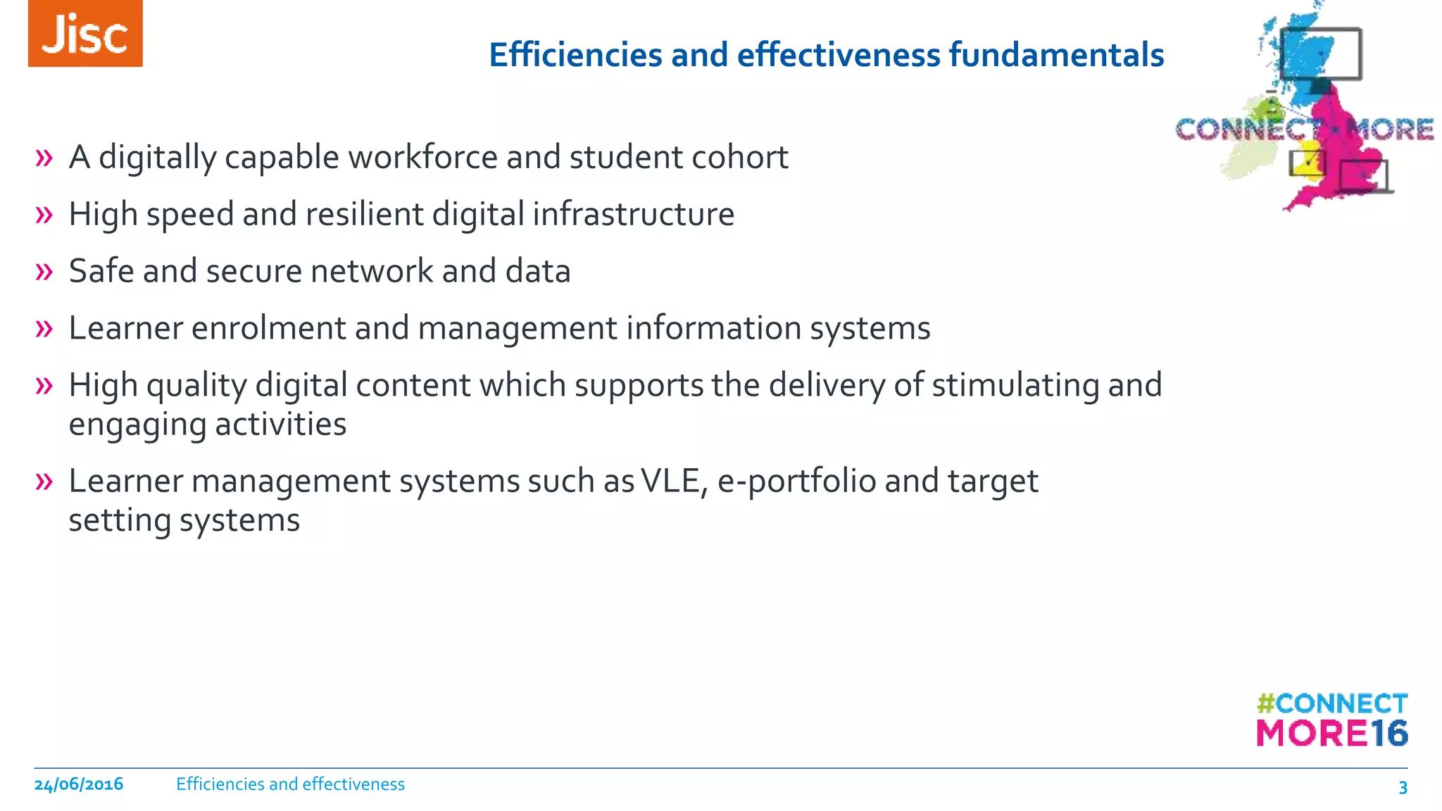 Efficiencies and effectiveness fundamentals
» A digitally capable workforce and student cohort
» High speed and resilient digital infrastructure
» Safe and secure network and data
» Learner enrolment and management information systems
» High quality digital content which supports the delivery of stimulating and
engaging activities
» Learner management systems such asVLE, e-portfolio and target
setting systems
Efficiencies and effectiveness24/06/2016 3
 