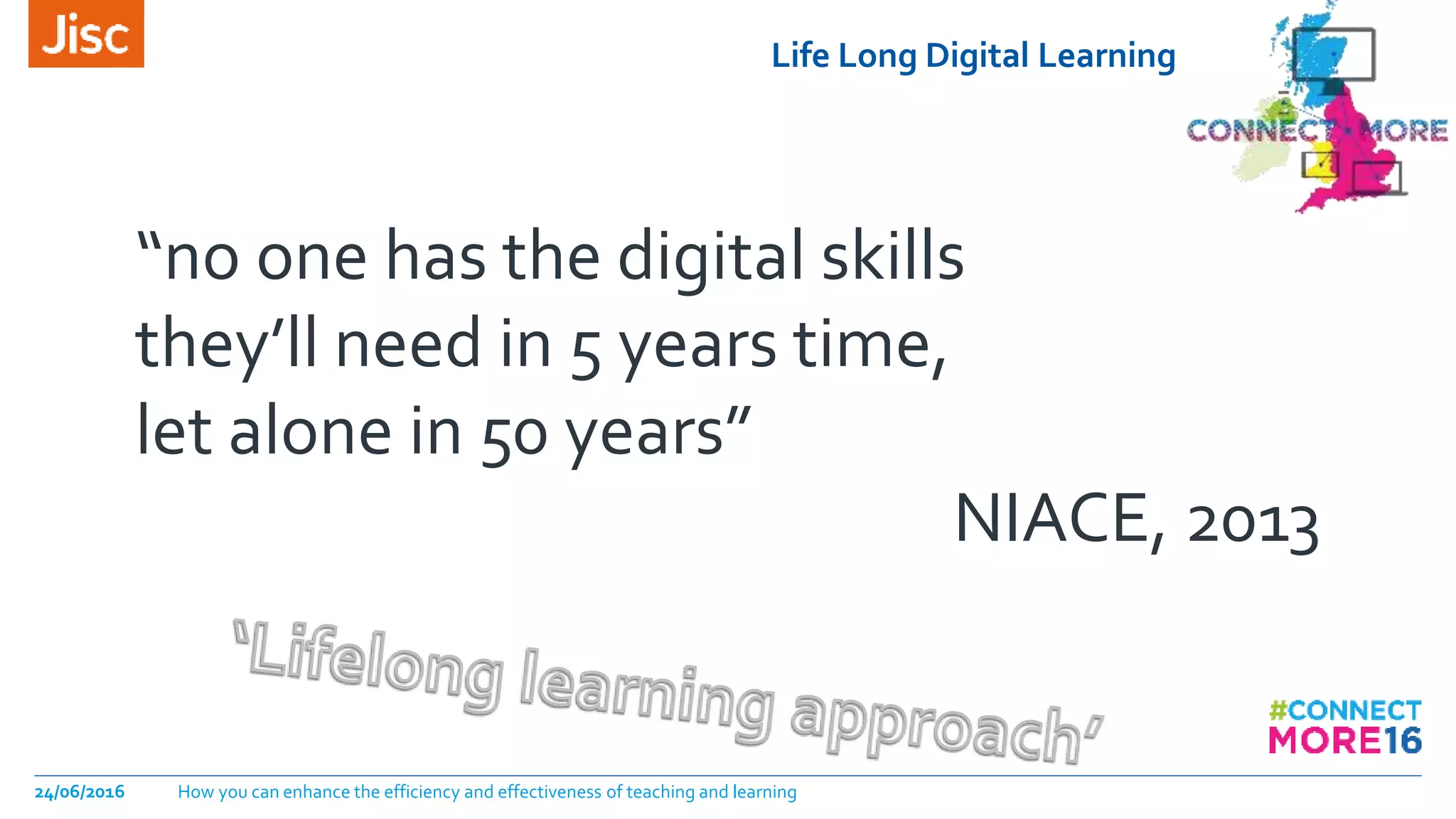 Life Long Digital Learning
24/06/2016 How you can enhance the efficiency and effectiveness of teaching and learning
“no one has the digital skills
they’ll need in 5 years time,
let alone in 50 years”
NIACE, 2013
 