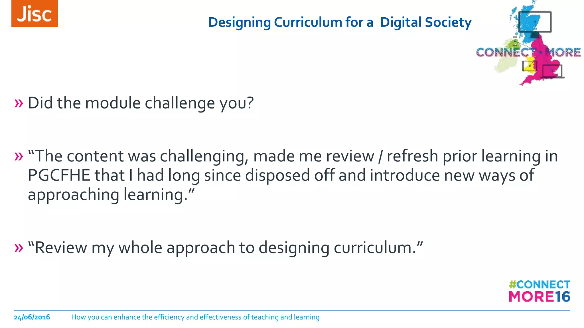 Designing Curriculum for a Digital Society
24/06/2016 How you can enhance the efficiency and effectiveness of teaching and learning
» Did the module challenge you?
» “The content was challenging, made me review / refresh prior learning in
PGCFHE that I had long since disposed off and introduce new ways of
approaching learning.”
» “Review my whole approach to designing curriculum.”
 