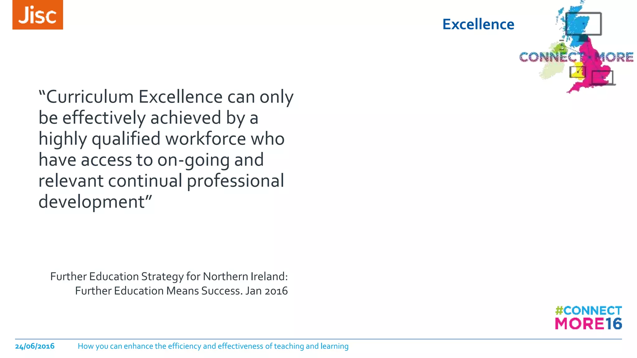 Excellence
24/06/2016 How you can enhance the efficiency and effectiveness of teaching and learning
“Curriculum Excellence can only
be effectively achieved by a
highly qualified workforce who
have access to on-going and
relevant continual professional
development”
Further Education Strategy for Northern Ireland:
Further Education Means Success. Jan 2016
 