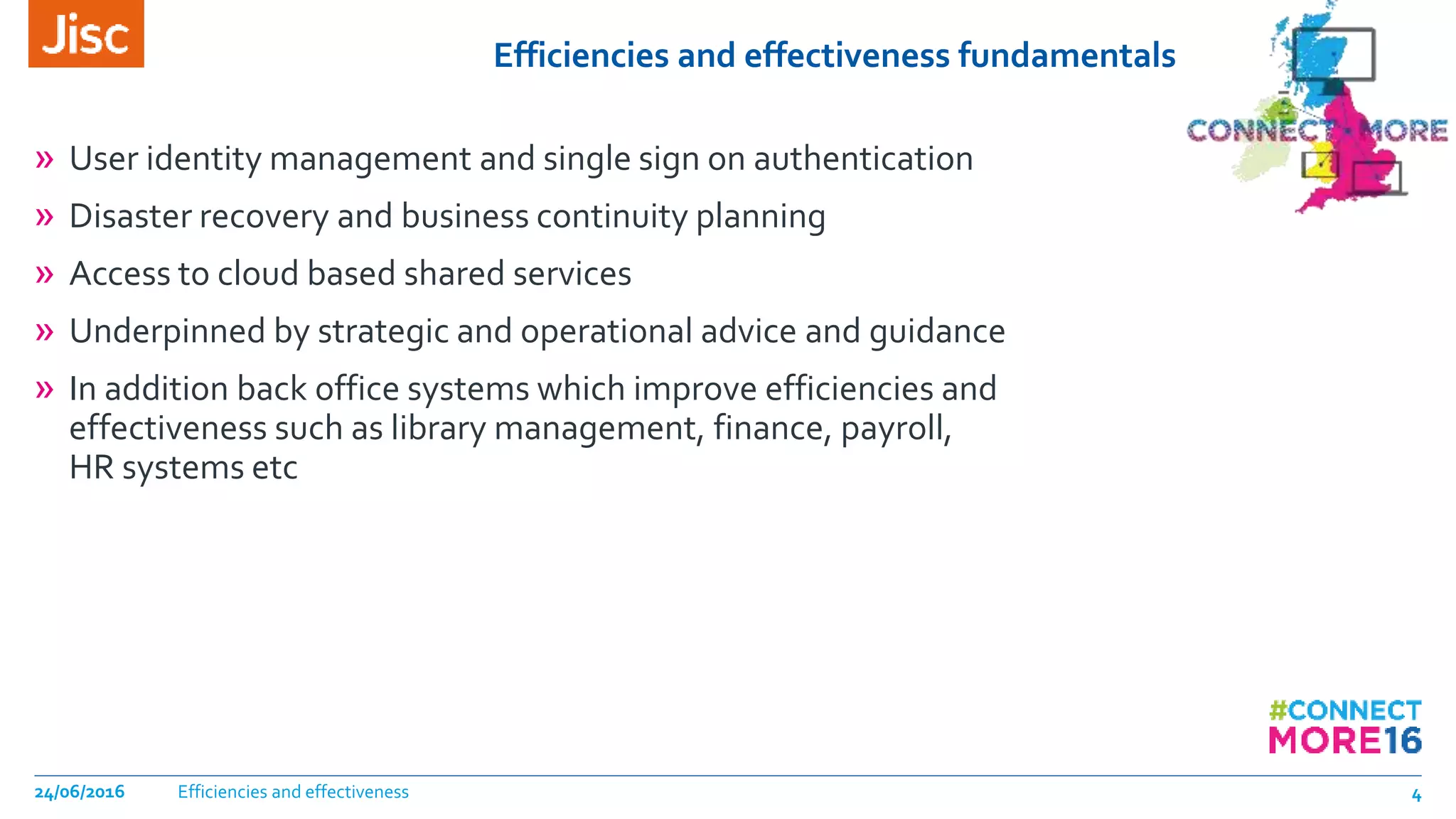 Efficiencies and effectiveness fundamentals
» User identity management and single sign on authentication
» Disaster recovery and business continuity planning
» Access to cloud based shared services
» Underpinned by strategic and operational advice and guidance
» In addition back office systems which improve efficiencies and
effectiveness such as library management, finance, payroll,
HR systems etc
Efficiencies and effectiveness24/06/2016 4
 