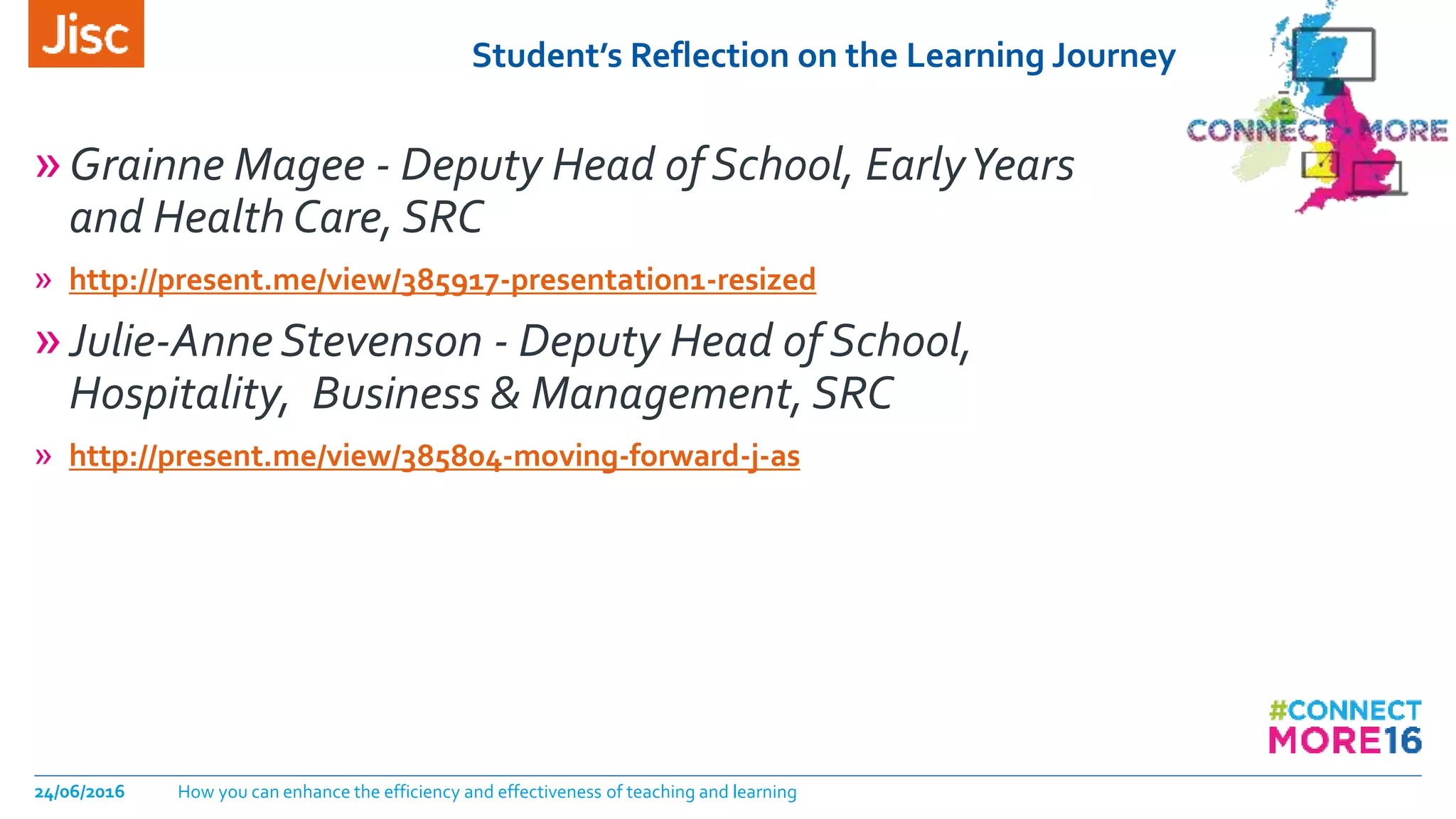 Student’s Reflection on the Learning Journey
24/06/2016 How you can enhance the efficiency and effectiveness of teaching and learning
»Grainne Magee - Deputy Head of School, EarlyYears
and Health Care, SRC
» http://present.me/view/385917-presentation1-resized
»Julie-AnneStevenson - Deputy Head of School,
Hospitality, Business & Management, SRC
» http://present.me/view/385804-moving-forward-j-as
 