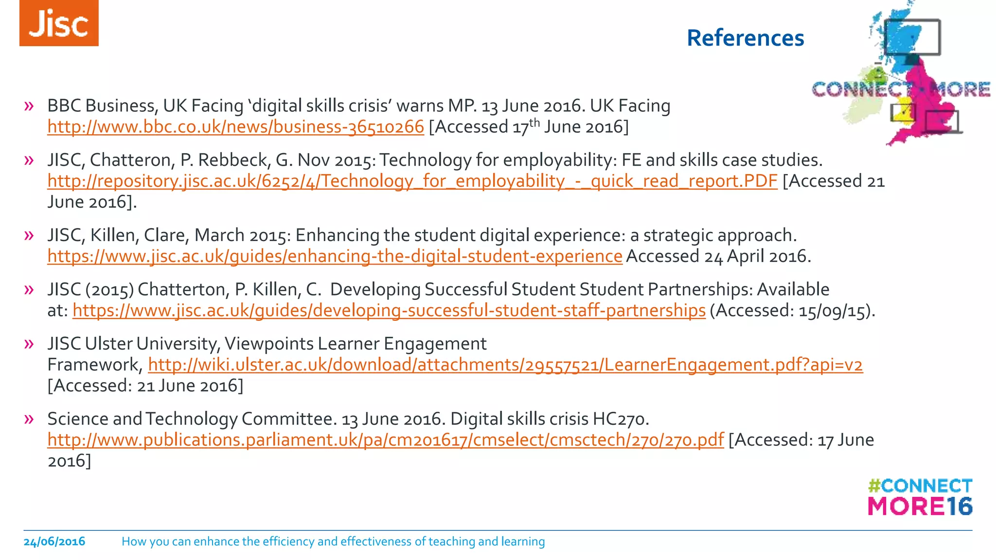 References
24/06/2016 How you can enhance the efficiency and effectiveness of teaching and learning
» BBC Business, UK Facing ‘digital skills crisis’ warns MP. 13 June 2016. UK Facing
http://www.bbc.co.uk/news/business-36510266 [Accessed 17th June 2016]
» JISC, Chatteron, P. Rebbeck, G. Nov 2015:Technology for employability: FE and skills case studies.
http://repository.jisc.ac.uk/6252/4/Technology_for_employability_-_quick_read_report.PDF [Accessed 21
June 2016].
» JISC, Killen, Clare, March 2015: Enhancing the student digital experience: a strategic approach.
https://www.jisc.ac.uk/guides/enhancing-the-digital-student-experienceAccessed 24 April 2016.
» JISC (2015) Chatterton, P. Killen, C. Developing Successful Student Student Partnerships: Available
at: https://www.jisc.ac.uk/guides/developing-successful-student-staff-partnerships (Accessed: 15/09/15).
» JISC Ulster University,Viewpoints Learner Engagement
Framework, http://wiki.ulster.ac.uk/download/attachments/29557521/LearnerEngagement.pdf?api=v2
[Accessed: 21 June 2016]
» Science andTechnology Committee. 13 June 2016. Digital skills crisis HC270.
http://www.publications.parliament.uk/pa/cm201617/cmselect/cmsctech/270/270.pdf [Accessed: 17 June
2016]
 