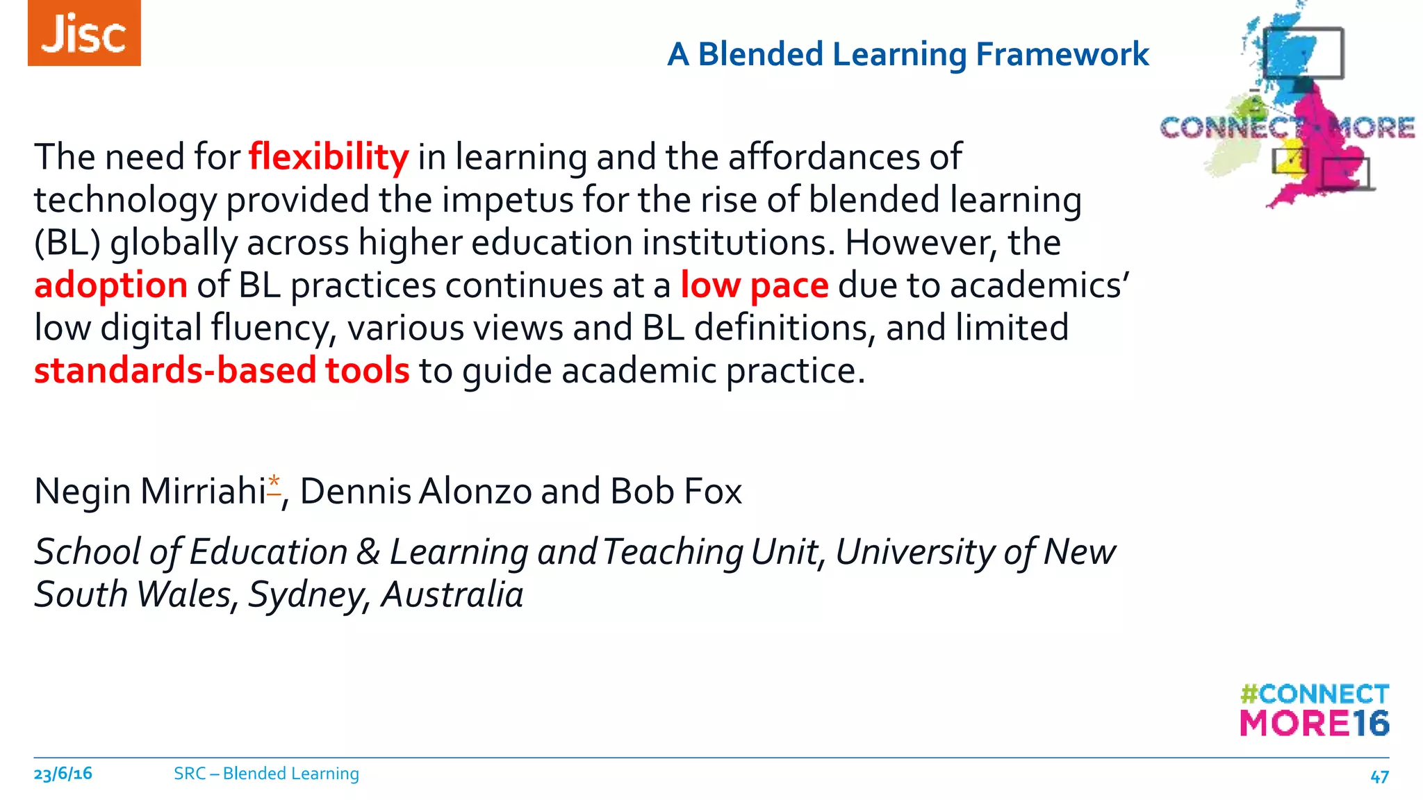 A Blended Learning Framework
The need for flexibility in learning and the affordances of
technology provided the impetus for the rise of blended learning
(BL) globally across higher education institutions. However, the
adoption of BL practices continues at a low pace due to academics’
low digital fluency, various views and BL definitions, and limited
standards-based tools to guide academic practice.
Negin Mirriahi*, DennisAlonzo and Bob Fox
School of Education & Learning andTeaching Unit, University of New
South Wales,Sydney, Australia
23/6/16 SRC – Blended Learning 47
 