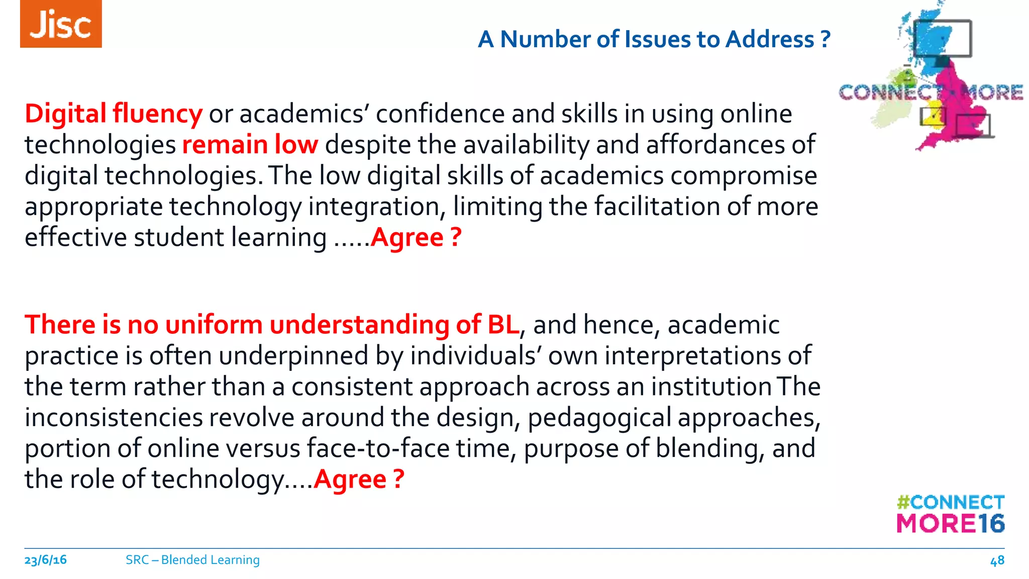 A Number of Issues to Address ?
Digital fluency or academics’ confidence and skills in using online
technologies remain low despite the availability and affordances of
digital technologies.The low digital skills of academics compromise
appropriate technology integration, limiting the facilitation of more
effective student learning …..Agree ?
There is no uniform understanding of BL, and hence, academic
practice is often underpinned by individuals’ own interpretations of
the term rather than a consistent approach across an institutionThe
inconsistencies revolve around the design, pedagogical approaches,
portion of online versus face-to-face time, purpose of blending, and
the role of technology….Agree ?
23/6/16 SRC – Blended Learning 48
 