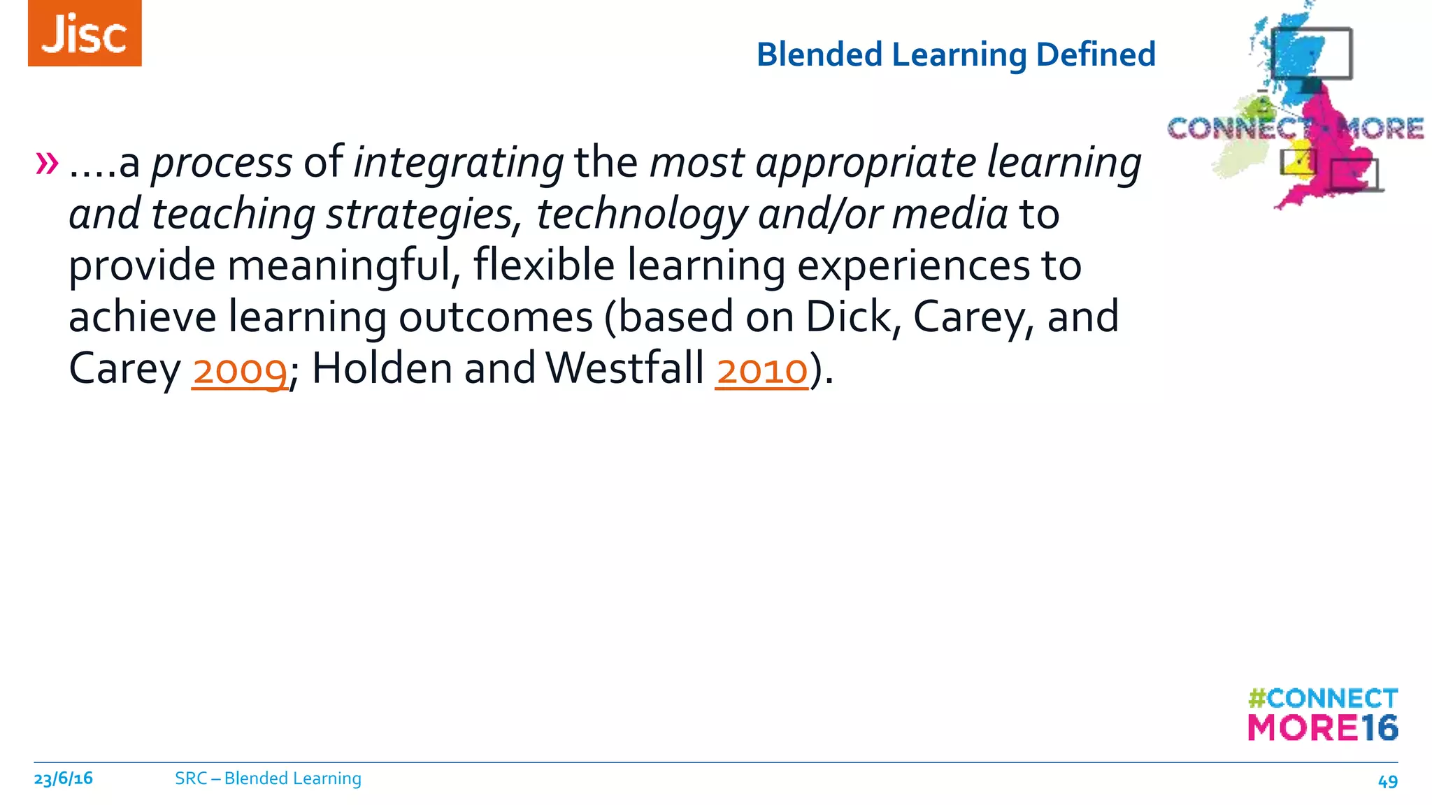 Blended Learning Defined
»….a process of integrating the most appropriate learning
and teaching strategies, technology and/or media to
provide meaningful, flexible learning experiences to
achieve learning outcomes (based on Dick, Carey, and
Carey 2009; Holden andWestfall 2010).
23/6/16 SRC – Blended Learning 49
 
