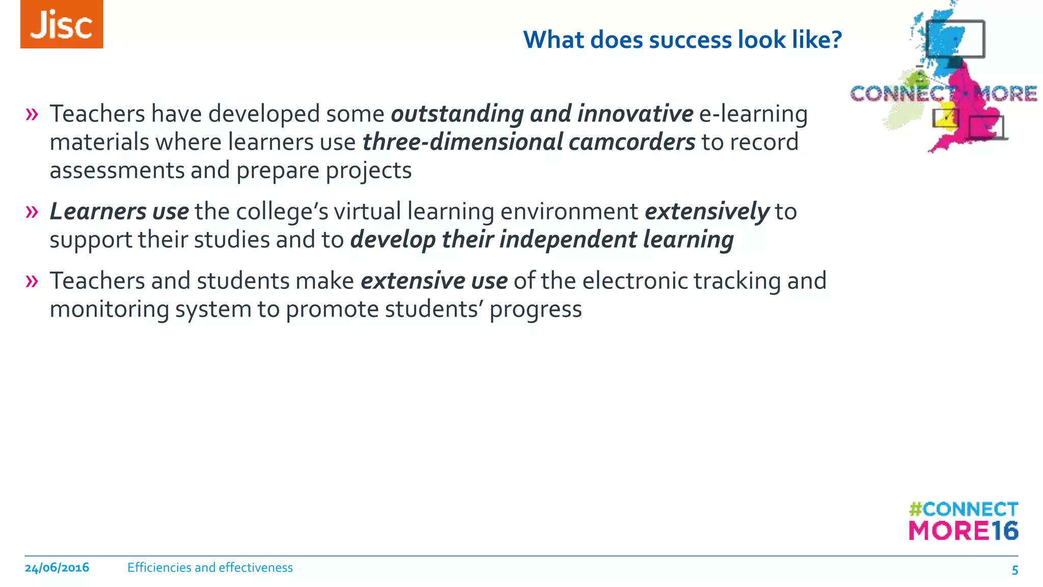 What does success look like?
» Teachers have developed some outstanding and innovative e-learning
materials where learners use three-dimensional camcorders to record
assessments and prepare projects
» Learners use the college’s virtual learning environment extensively to
support their studies and to develop their independent learning
» Teachers and students make extensive use of the electronic tracking and
monitoring system to promote students’ progress
Efficiencies and effectiveness24/06/2016 5
 