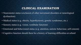 CLINICAL EXAMINATION
• Neuromotor status (exclusion of other movement disorders or neurological
dysfunction)
• Medical status (e.g. obesity, hypothyreosis, genetic syndromes, etc.)
• Sensory status (e.g. vision, vestibular function)
• Emotional and behavioural status (e.g. attention, autistic behaviour, self-esteem)
• Cognitive function should there be a history of learning difficulties at school
 