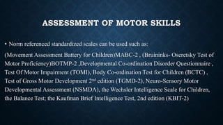 ASSESSMENT OF MOTOR SKILLS
• Norm referenced standardized scales can be used such as:
(Movement Assessment Battery for Children)MABC-2 , (Bruininks- Oseretsky Test of
Motor Proficiency)BOTMP-2 ,Developmental Co-ordination Disorder Questionnaire ,
Test Of Motor Impairment (TOMI), Body Co-ordination Test for Children (BCTC) ,
Test of Gross Motor Development 2nd edition (TGMD-2), Neuro-Sensory Motor
Developmental Assessment (NSMDA), the Wechsler Intelligence Scale for Children,
the Balance Test; the Kaufman Brief Intelligence Test, 2nd edition (KBIT-2)
 